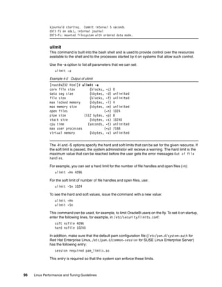 96 Linux Performance and Tuning Guidelines
kjournald starting. Commit interval 5 seconds
EXT3 FS on sda1, internal journal
EXT3-fs: mounted filesystem with ordered data mode.
ulimit
This command is built into the bash shell and is used to provide control over the resources
available to the shell and to the processes started by it on systems that allow such control.
Use the -a option to list all parameters that we can set:
ulimit -a
Example 4-2 Output of ulimit
[root@x232 html]# ulimit -a
core file size (blocks, -c) 0
data seg size (kbytes, -d) unlimited
file size (blocks, -f) unlimited
max locked memory (kbytes, -l) 4
max memory size (kbytes, -m) unlimited
open files (-n) 1024
pipe size (512 bytes, -p) 8
stack size (kbytes, -s) 10240
cpu time (seconds, -t) unlimited
max user processes (-u) 7168
virtual memory (kbytes, -v) unlimited
The -H and -S options specify the hard and soft limits that can be set for the given resource. If
the soft limit is passed, the system administrator will receive a warning. The hard limit is the
maximum value that can be reached before the user gets the error messages Out of file
handles.
For example, you can set a hard limit for the number of file handles and open files (-n):
ulimit -Hn 4096
For the soft limit of number of file handles and open files, use:
ulimit -Sn 1024
To see the hard and soft values, issue the command with a new value:
ulimit -Hn
ulimit -Sn
This command can be used, for example, to limit Oracle® users on the fly. To set it on startup,
enter the following lines, for example, in /etc/security/limits.conf:
soft nofile 4096
hard nofile 10240
In addition, make sure that the default pam configuration file (/etc/pam.d/system-auth for
Red Hat Enterprise Linux, /etc/pam.d/common-session for SUSE Linux Enterprise Server)
has the following entry:
session required pam_limits.so
This entry is required so that the system can enforce these limits.
 