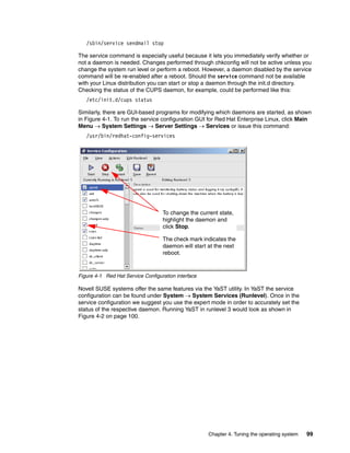 Chapter 4. Tuning the operating system 99
/sbin/service sendmail stop
The service command is especially useful because it lets you immediately verify whether or
not a daemon is needed. Changes performed through chkconfig will not be active unless you
change the system run level or perform a reboot. However, a daemon disabled by the service
command will be re-enabled after a reboot. Should the service command not be available
with your Linux distribution you can start or stop a daemon through the init.d directory.
Checking the status of the CUPS daemon, for example, could be performed like this:
/etc/init.d/cups status
Similarly, there are GUI-based programs for modifying which daemons are started, as shown
in Figure 4-1. To run the service configuration GUI for Red Hat Enterprise Linux, click Main
Menu → System Settings → Server Settings → Services or issue this command:
/usr/bin/redhat-config-services
Figure 4-1 Red Hat Service Configuration interface
Novell SUSE systems offer the same features via the YaST utility. In YaST the service
configuration can be found under System → System Services (Runlevel). Once in the
service configuration we suggest you use the expert mode in order to accurately set the
status of the respective daemon. Running YaST in runlevel 3 would look as shown in
Figure 4-2 on page 100.
To change the current state,
highlight the daemon and
click Stop.
The check mark indicates the
daemon will start at the next
reboot.
 