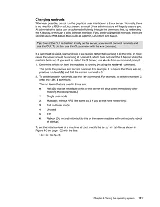 Chapter 4. Tuning the operating system 101
Changing runlevels
Whenever possible, do not run the graphical user interface on a Linux server. Normally, there
is no need for a GUI on a Linux server, as most Linux administrators will happily assure you.
All administrative tasks can be achieved efficiently through the command line, by redirecting
the X display, or through a Web browser interface. If you prefer a graphical interface, there are
several useful Web based tools such as webmin, Linuxconf, and SWAT.
If a GUI must be used, start and stop it as needed rather than running it all the time. In most
cases the server should be running at runlevel 3, which does not start the X Server when the
machine boots up. If you want to restart the X Server, use startx from a command prompt.
1. Determine which run level the machine is running by using the runlevel command.
This prints the previous and current run level. For example, N 5 means that there was no
previous run level (N) and that the current run level is 5.
2. To switch between run levels, use the init command. For example, to switch to runlevel 3,
enter the init 3 command.
The run levels that are used in Linux are:
0 Halt (Do not set initdefault to this or the server will shut down immediately after
finishing the boot process.)
1 Single user mode
2 Multiuser, without NFS (the same as 3 if you do not have networking)
3 Full multiuser mode
4 Unused
5 X11
6 Reboot (Do not set initdefault to this or the server machine will continuously reboot
at startup.)
To set the initial runlevel of a machine at boot, modify the /etc/inittab file as shown in
Figure 4-3 on page 102 with the line:
id:3:initdefault:
Tip: Even if the GUI is disabled locally on the server, you can still connect remotely and
use the GUI. To do this, use the -X parameter with the ssh command.
 