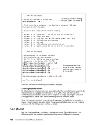 102 Linux Performance and Tuning Guidelines
Figure 4-3 /etc/inittab, modified (only part of the file is displayed)
Limiting local terminals
By default, several virtual consoles are spawned locally. The amount of memory used by the
virtual terminals is negligible; nevertheless we try to get the most out of any system.
Troubleshooting and process analysis will be simplified by simply reducing the amount of
running processes, which is the reason for limiting the local terminals to two.
To do this, comment out each mingetty ttyx line you want to disable. As an example, in
Figure 4-3 we limited the consoles to two. This gives you a fallback local terminal in case a
command kills the shell you were working on locally.
4.2.4 SELinux
Red Hat Enterprise Linux 4 introduced a new security model, Security Enhanced Linux
(SELinux), which is a significant step towards higher security. SELinux introduces a
... (lines not displayed)
# The default runlevel is defined here
id:3:initdefault:
# First script to be executed, if not booting in emergency (-b) mode
si::bootwait:/etc/init.d/boot
# /etc/init.d/rc takes care of runlevel handling
#
# runlevel 0 is System halt (Do not use this for initdefault!)
# runlevel 1 is Single user mode
# runlevel 2 is Local multiuser without remote network (e.g. NFS)
# runlevel 3 is Full multiuser with network
# runlevel 4 is Not used
# runlevel 5 is Full multiuser with network and xdm
# runlevel 6 is System reboot (Do not use this for initdefault!)
#
... (lines not displayed)
# getty-programs for the normal runlevels
# <id>:<runlevels>:<action>:<process>
# The “id” field MUST be the same as the last
# characters of the device (after “tty”).
1:2345:respawn:/sbin/mingetty --noclear tty1
2:2345:respawn:/sbin/mingetty tty2
#3:2345:respawn:/sbin/mingetty tty3
#4:2345:respawn:/sbin/mingetty tty4
#5:2345:respawn:/sbin/mingetty tty5
#6:2345:respawn:/sbin/mingetty tty6
#
#S0:12345:respawn:/sbin/agetty -L 9600 ttyS0 vt102
... (lines not displayed)
To start Linux without starting
the GUI, set the run level to 3.
To only provide two local
virtual terminals, comment
out the mingetty entries for
3, 4, 5, and 6.
 