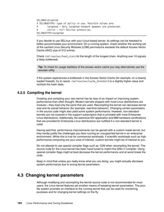 104 Linux Performance and Tuning Guidelines
SELINUX=disabled
# SELINUXTYPE= type of policy in use. Possible values are:
# targeted - Only targeted network daemons are protected.
# strict - Full SELinux protection.
SELINUXTYPE=targeted
If you decide to use SELinux with your Linux-based server, its settings can be tweaked to
better accommodate your environment. On a running system, check whether the working set
of the cached Linux Security Modules (LSM) permissions exceeds the default Access Vector
Cache (AVC) size of 512 entries.
Check /selinux/avc/hash_stats for the length of the longest chain. Anything over 10 signals
a likely bottleneck.
If the system experiences a bottleneck in the Access Vector Cache (for example, on a heavily
loaded firewall), try to resize /selinux/avc/cache_threshold to a slightly higher value and
recheck the hash stats.
4.2.5 Compiling the kernel
Creating and compiling your own kernel has far less of an impact on improving system
performance than often thought. Modern kernels shipped with most Linux distributions are
modular—they load only the parts that are used. Recompiling the kernel can decrease kernel
size and its overall behavior (for example, real-time behavior). Changing certain parameters
in the source code might also yield some system performance. However, non-standard
kernels are not covered in the support subscription that is provided with most Enterprise
Linux distributions. Additionally, the extensive ISV application and IBM hardware certifications
that are provided for Enterprise Linux distributions are nullified if a non-standard kernel is
used.
Having said that, performance improvements can be gained with a custom made kernel, but
they hardly justify the challenges you face running an unsupported kernel in an enterprise
environment. While this is true for commercial workloads, if scientific workloads such as high
performance computing are your area of interest, custom kernels might be of interest to you.
Do not attempt to use special compiler flags such as -C09 when recompiling the kernel. The
source code for the Linux kernel has been hand tuned to match the GNU C compiler. Using
special compiler flags might at best decrease the kernel performance and at worst break the
code.
Keep in mind that unless you really know what you are doing, you might actually decrease
system performance due to wrong kernel parameters.
4.3 Changing kernel parameters
Although modifying and recompiling the kernel source code is not recommended for most
users, the Linux kernel features yet another means of tweaking kernel parameters. The proc
file system provides an interface to the running kernel that can be used for monitoring
purposes and for changing kernel settings on the fly.
Tip: To check for usage statistics of the access vector cache you may alternatively use the
avcstat utility.
 