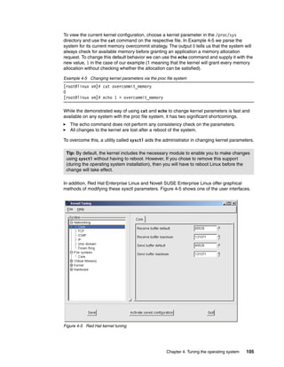 Chapter 4. Tuning the operating system 105
To view the current kernel configuration, choose a kernel parameter in the /proc/sys
directory and use the cat command on the respective file. In Example 4-5 we parse the
system for its current memory overcommit strategy. The output 0 tells us that the system will
always check for available memory before granting an application a memory allocation
request. To change this default behavior we can use the echo command and supply it with the
new value, 1 in the case of our example (1 meaning that the kernel will grant every memory
allocation without checking whether the allocation can be satisfied).
Example 4-5 Changing kernel parameters via the proc file system
[root@linux vm]# cat overcommit_memory
0
[root@linux vm]# echo 1 > overcommit_memory
While the demonstrated way of using cat and echo to change kernel parameters is fast and
available on any system with the proc file system, it has two significant shortcomings.
򐂰 The echo command does not perform any consistency check on the parameters.
򐂰 All changes to the kernel are lost after a reboot of the system.
To overcome this, a utility called sysctl aids the administrator in changing kernel parameters.
In addition, Red Hat Enterprise Linux and Novell SUSE Enterprise Linux offer graphical
methods of modifying these sysctl parameters. Figure 4-5 shows one of the user interfaces.
Figure 4-5 Red Hat kernel tuning
Tip: By default, the kernel includes the necessary module to enable you to make changes
using sysctl without having to reboot. However, If you chose to remove this support
(during the operating system installation), then you will have to reboot Linux before the
change will take effect.
 