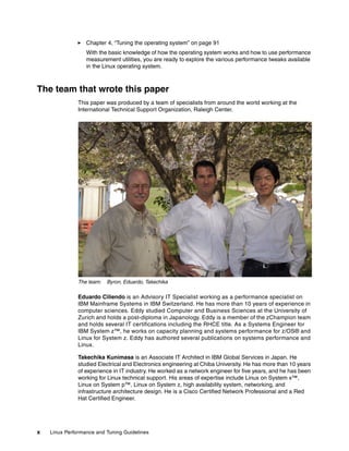 x Linux Performance and Tuning Guidelines
򐂰 Chapter 4, “Tuning the operating system” on page 91
With the basic knowledge of how the operating system works and how to use performance
measurement utilities, you are ready to explore the various performance tweaks available
in the Linux operating system.
The team that wrote this paper
This paper was produced by a team of specialists from around the world working at the
International Technical Support Organization, Raleigh Center.
The team: Byron, Eduardo, Takechika
Eduardo Ciliendo is an Advisory IT Specialist working as a performance specialist on
IBM Mainframe Systems in IBM Switzerland. He has more than 10 years of experience in
computer sciences. Eddy studied Computer and Business Sciences at the University of
Zurich and holds a post-diploma in Japanology. Eddy is a member of the zChampion team
and holds several IT certifications including the RHCE title. As a Systems Engineer for
IBM System z™, he works on capacity planning and systems performance for z/OS® and
Linux for System z. Eddy has authored several publications on systems performance and
Linux.
Takechika Kunimasa is an Associate IT Architect in IBM Global Services in Japan. He
studied Electrical and Electronics engineering at Chiba University. He has more than 10 years
of experience in IT industry. He worked as a network engineer for five years, and he has been
working for Linux technical support. His areas of expertise include Linux on System x™,
Linux on System p™, Linux on System z, high availability system, networking, and
infrastructure architecture design. He is a Cisco Certified Network Professional and a Red
Hat Certified Engineer.
 