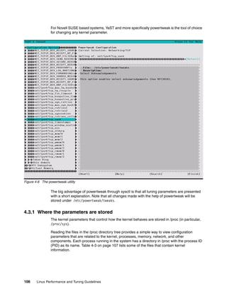 106 Linux Performance and Tuning Guidelines
For Novell SUSE based systems, YaST and more specifically powertweak is the tool of choice
for changing any kernel parameter.
Figure 4-6 The powertweak utility
The big advantage of powertweak through sysctl is that all tuning parameters are presented
with a short explanation. Note that all changes made with the help of powertweak will be
stored under /etc/powertweak/tweaks.
4.3.1 Where the parameters are stored
The kernel parameters that control how the kernel behaves are stored in /proc (in particular,
/proc/sys).
Reading the files in the /proc directory tree provides a simple way to view configuration
parameters that are related to the kernel, processes, memory, network, and other
components. Each process running in the system has a directory in /proc with the process ID
(PID) as its name. Table 4-3 on page 107 lists some of the files that contain kernel
information.
 