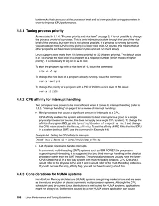 108 Linux Performance and Tuning Guidelines
bottlenecks that can occur at the processor level and to know possible tuning parameters in
order to improve CPU performance.
4.4.1 Tuning process priority
As we stated in 1.1.4, “Process priority and nice level” on page 5, it is not possible to change
the process priority of a process. This is only indirectly possible through the use of the nice
level of the process, but even this is not always possible. If a process is running too slowly,
you can assign more CPU to it by giving it a lower nice level. Of course, this means that all
other programs will have fewer processor cycles and will run more slowly.
Linux supports nice levels from 19 (lowest priority) to -20 (highest priority). The default value
is 0. To change the nice level of a program to a negative number (which makes it higher
priority), it is necessary to log on or su to root.
To start the program xyz with a nice level of -5, issue the command:
nice -n -5 xyz
To change the nice level of a program already running, issue the command:
renice level pid
To change the priority of a program with a PID of 2500 to a nice level of 10, issue:
renice 10 2500
4.4.2 CPU affinity for interrupt handling
Two principles have proven to be most efficient when it comes to interrupt handling (refer to
1.1.6, “Interrupt handling” on page 6 for a review of interrupt handling):
򐂰 Bind processes that cause a significant amount of interrupts to a CPU.
CPU affinity enables the system administrator to bind interrupts to a group or a single
physical processor (of course, this does not apply on a single CPU system). To change the
affinity of any given IRQ, go into /proc/irq/%{number of respective irq}/ and change
the CPU mask stored in the file smp_affinity. To set the affinity of IRQ 19 to the third CPU
in a system (without SMT) use the command in Example 4-6.
Example 4-6 Setting the CPU affinity for interrupts
[root@linux /]#echo 03 > /proc/irq/19/smp_affinity
򐂰 Let physical processors handle interrupts.
In symmetric multi-threading (SMT) systems such as IBM POWER 5+ processors
supporting multi-threading, it is suggested that you bind interrupt handling to the physical
processor rather than the SMT instance. The physical processors usually have the lower
CPU numbering so in a two-way system with multi-threading enabled, CPU ID 0 and 2
would refer to the physical CPU, and 1 and 3 would refer to the multi-threading instances.
If you do not use the smp_affinity flag, you will not have to worry about this.
4.4.3 Considerations for NUMA systems
Non-Uniform Memory Architecture (NUMA) systems are gaining market share and are seen
as the natural evolution of classic symmetric multiprocessor systems. Although the CPU
scheduler used by current Linux distributions is well suited for NUMA systems, applications
might not always be. Bottlenecks caused by a non-NUMA aware application can cause
 