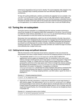 Chapter 4. Tuning the operating system 109
performance degradations that are hard to identify. The recent numastat utility shipped in the
numactl package helps to identify processes that have difficulties dealing with NUMA
architectures.
To help with spotting bottlenecks, statistics provided by the numastat tool are available in the
/sys/devices/system/node/%{node number}/numastat file. High values in numa_miss and
the other_node field signal a likely NUMA issue. If you find that a process is allocated memory
that does not reside on the local node for the process (the node that holds the processors that
run the application), try to renice the process to the other node or work with NUMA affinity.
4.5 Tuning the vm subsystem
Tuning the memory subsystem is a challenging task that requires constant monitoring to
ensure that changes do not negatively affect other subsystems in the server. If you do choose
to modify the virtual memory parameters (in /proc/sys/vm), we recommend that you change
only one parameter at a time and monitor how the server performs.
Remember that most applications under Linux do not write directly to the disk; they write to
the file system cache maintained by the virtual memory manager that will eventually flush out
the data. When using an IBM ServeRAID controller or an IBM TotalStorage disk subsystem,
you should try to the decrease the number of flushes, effectively increasing the I/O stream
caused by each flush. The high-performance disk controller can handle the larger I/O stream
more efficiently than multiple small ones.
4.5.1 Setting kernel swap and pdflush behavior
With the introduction of the improved virtual memory subsystem in the Linux kernel 2.6,
administrators now have a simple interface to fine-tune the swapping behavior of the kernel.
򐂰 The parameter stored in /proc/sys/vm/swappiness can be used to define how
aggressively memory pages are swapped to disk. An introduction to the Linux virtual
memory manager and the general use of swap space in Linux is discussed in “Page frame
reclaiming” on page 14. It states that Linux moves memory pages that have not been
accessed for some time to the swap space even if there is enough free memory available.
By changing the percentage in /proc/sys/vm/swappiness you can control that behavior,
depending on the system configuration. If swapping is not desired,
/proc/sys/vm/swappiness should have low values. Systems with memory constraints that
run batch jobs (processes that sleep for a long time) might benefit from an aggressive
swapping behavior. To change swapping behavior, use either echo or sysctl as shown in
Example 4-7.
Example 4-7 Changing swappiness behavior
# sysctl -w vm.swappiness=100
򐂰 Especially for fast disk subsystems, it might also be desirable to cause large flushes of
dirty memory pages. The value stored in /proc/sys/vm/dirty_background_ratio defines
at what percentage of main memory the pdflush daemon should write data out to the disk.
If larger flushes are desired then increasing the default value of 10% to a larger value will
cause less frequent flushes. As in the example above, the value can be changed as shown
in Example 4-8.
Example 4-8 Increasing the wake up time of pdflush
# sysctl -w vm.dirty_background_ratio=25
 