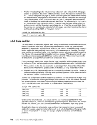 110 Linux Performance and Tuning Guidelines
򐂰 Another related setting in the virtual memory subsystem is the ratio at which dirty pages
created by application disk writes will be flushed out to disk. As explained in chapter one
1.3.1, “Virtual file system” on page 15, writes to the file system will not be written instantly
but rather written in the page cache and flushed out to the disk subsystem at a later stage.
Using the parameter stored in /proc/sys/vm/dirty_ratio the system administrator can
define at what level the actual disk writes will take place. The value stored in dirty_ratio
is a percentage of main memory. A value of 10 would mean that data will be written into
system memory until the file system cache has a size of 10% of the server’s RAM. As in
the previous two examples, the ratio at which dirty pages are written to disk can be altered
as follows to a setting of 20% of the system memory:
Example 4-9 Altering the dirty ratio
# sysctl -w vm.dirty_ratio=20
4.5.2 Swap partition
The swap device is used when physical RAM is fully in use and the system needs additional
memory. Linux also uses swap space to page memory areas to disk that have not been
accessed for a significant amount of time. When no free memory is available on the system, it
begins paging the least used data from memory to the swap areas on the disks. The initial
swap partition is created during the Linux installation process with current guidelines stating
that the size of the swap partition should be two times physical RAM. Linux kernels 2.4 and
beyond support swap sizes up to 24 GB per partition with an 8 TB theoretical maximum for
32-bit systems. Swap partitions should reside on separate disks.
If more memory is added to the server after the initial installation, additional swap space must
be configured. There are two ways to configure additional swap space after the initial install:
򐂰 A free partition on the disk can be created as a swap partition. This can be difficult if the
disk subsystem has no free space available. In that case, a swap file can be created.
򐂰 If there is a choice, the preferred option is to create additional swap partitions. There is a
performance benefit because I/O to the swap partitions bypasses the file system and all of
the overhead involved in writing to a file.
Another way to improve the performance of swap partitions and files is to create multiple swap
partitions. Linux can take advantage of multiple swap partitions or files and perform the reads
and writes in parallel to the disks. After creating the additional swap partitions or files, the
/etc/fstab file will contain such entries as those shown in Example 4-10.
Example 4-10 /etc/fstab file
/dev/sda2 swap swap sw 0 0
/dev/sdb2 swap swap sw 0 0
/dev/sdc2 swap swap sw 0 0
/dev/sdd2 swap swap sw 0 0
Under normal circumstances, Linux would use the /dev/sda2 swap partition first, then
/dev/sdb2, and so on, until it had allocated enough swapping space. This means that perhaps
only the first partition, /dev/sda2, will be used if there is no need for a large swap space.
Spreading the data over all available swap partitions improves performance because all
read/write requests are performed simultaneously to all selected partitions. Changing the file
as shown in Example 4-11 on page 111 assigns a higher priority level to the first three
partitions.
 