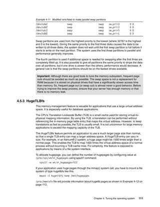 Chapter 4. Tuning the operating system 111
Example 4-11 Modified /ertc/fstab to make parallel swap partitions
/dev/sda2 swap swap sw,pri=3 0 0
/dev/sdb2 swap swap sw,pri=3 0 0
/dev/sdc2 swap swap sw,pri=3 0 0
/dev/sdd2 swap swap sw,pri=1 0 0
Swap partitions are used from the highest priority to the lowest (where 32767 is the highest
and 0 is the lowest). Giving the same priority to the first three disks causes the data to be
written to all three disks; the system does not wait until the first swap partition is full before it
starts to write on the next partition. The system uses the first three partitions in parallel and
performance generally improves.
The fourth partition is used if additional space is needed for swapping after the first three are
completely filled up. It is also possible to give all partitions the same priority to stripe the data
over all partitions, but if one drive is slower than the others, performance would decrease. A
general rule is that the swap partitions should be on the fastest drives available.
4.5.3 HugeTLBfs
This memory management feature is valuable for applications that use a large virtual address
space. It is especially useful for database applications.
The CPU’s Translation Lookaside Buffer (TLB) is a small cache used for storing virtual-to-
physical mapping information. By using the TLB, a translation can be performed without
referencing the in-memory page table entry that maps the virtual address. However, to keep
translations as fast as possible, the TLB is usually small. It is not uncommon for large memory
applications to exceed the mapping capacity of the TLB.
The HugeTLBfs feature permits an application to use a much larger page size than normal,
so that a single TLB entry can map a larger address space. A HugeTLB entry can vary in
size. For example, in an Itanium® 2 system, a huge page might be 1000 times larger than a
normal page. This enables the TLB to map 1000 times the virtual address space of a normal
process without incurring a TLB cache miss. For simplicity, this feature is exposed to
applications by means of a file system interface.
To allocate hugepage, you can define the number of hugepages by configuring value at
/proc/sys/vm/nr_hugepages using sysctl command.
sysctl -w vm.nr_hugepages=512
If your application uses huge pages through the mmap() system call, you have to mount a file
system of type hugetlbfs like this:
mount -t hugetlbfs none /mnt/hugepages
/proc/meminfo file will provide information about hugetlb pages as shown in Example 4-12 on
page 112.
Important: Although there are good tools to tune the memory subsystem, frequent page
outs should be avoided as much as possible. The swap space is not a replacement for
RAM because it is stored on physical drives that have a significantly slower access time
than memory. So, frequent page out (or swap out) is almost never a good behavior. Before
trying to improve the swap process, ensure that your server has enough memory or that
there is no memory leak.
 