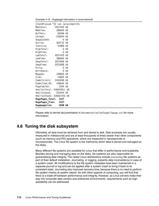 112 Linux Performance and Tuning Guidelines
Example 4-12 Hugepage information in /proc/meminfo
[root@lnxsu4 ~]# cat /proc/meminfo
MemTotal: 4037420 kB
MemFree: 386664 kB
Buffers: 60596 kB
Cached: 238264 kB
SwapCached: 0 kB
Active: 364732 kB
Inactive: 53908 kB
HighTotal: 0 kB
HighFree: 0 kB
LowTotal: 4037420 kB
LowFree: 386664 kB
SwapTotal: 2031608 kB
SwapFree: 2031608 kB
Dirty: 0 kB
Writeback: 0 kB
Mapped: 148620 kB
Slab: 24820 kB
CommitLimit: 2455948 kB
Committed_AS: 166644 kB
PageTables: 2204 kB
VmallocTotal: 536870911 kB
VmallocUsed: 263444 kB
VmallocChunk: 536607255 kB
HugePages_Total: 1557
HugePages_Free: 1557
Hugepagesize: 2048 kB
Please refer to kernel documentation in Documentation/vm/hugetlbpage.txt for more
information.
4.6 Tuning the disk subsystem
Ultimately, all data must be retrieved from and stored to disk. Disk accesses are usually
measured in milliseconds and are at least thousands of times slower than other components
(such as memory and PCI operations, which are measured in nanoseconds or
microseconds). The Linux file system is the method by which data is stored and managed on
the disks.
Many different file systems are available for Linux that differ in performance and scalability.
Besides storing and managing data on the disks, file systems are also responsible for
guaranteeing data integrity. The newer Linux distributions include journaling file systems as
part of their default installation. Journaling, or logging, prevents data inconsistency in case of
a system crash. All modifications to the file system metadata have been maintained in a
separate journal or log and can be applied after a system crash to bring it back to its
consistent state. Journaling also improves recovery time, because there is no need to perform
file system checks at system reboot. As with other aspects of computing, you will find that
there is a trade-off between performance and integrity. However, as Linux servers make their
way into corporate data centers and enterprise environments, requirements such as high
availability can be addressed.
 