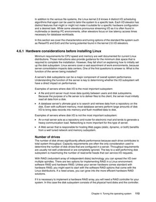 Chapter 4. Tuning the operating system 113
In addition to the various file systems, the Linux kernel 2.6 knows 4 distinct I/O scheduling
algorithms that again can be used to tailor the system to a specific task. Each I/O elevator has
distinct features that might or might not make it suitable for a specific hardware configuration
and a desired task. While some elevators pronounce streaming I/O as it is often found in
multimedia or desktop PC environments, other elevators focus on low latency access times
necessary for database workloads.
In this section we cover the characteristics and tuning options of the standard file system such
as ReiserFS and Ext3 and the tuning potential found in the kernel 2.6 I/O elevators.
4.6.1 Hardware considerations before installing Linux
Minimum requirements for CPU speed and memory are well documented for current Linux
distributions. Those instructions also provide guidance for the minimum disk space that is
required to complete the installation. However, they fall short on explaining how to initially set
up the disk subsystem. Linux servers cover a vast assortment of work environments, because
server consolidation impacts data centers. One of the first questions to answer is: What is the
function of the server being installed?
A server’s disk subsystems can be a major component of overall system performance.
Understanding the function of the server is key to determining whether the I/O subsystem will
have a direct impact on performance.
Examples of servers where disk I/O is the most important subsystem:
򐂰 A file and print server must move data quickly between users and disk subsystems.
Because the purpose of a file server is to deliver files to the client, the server must initially
read all data from a disk.
򐂰 A database server’s ultimate goal is to search and retrieve data from a repository on the
disk. Even with sufficient memory, most database servers perform large amounts of disk
I/O to bring data records into memory and flush modified data to disk.
Examples of servers where disk I/O is not the most important subsystem:
򐂰 An e-mail server acts as a repository and router for electronic mail and tends to generate a
heavy communication load. Networking is more important for this type of server.
򐂰 A Web server that is responsible for hosting Web pages (static, dynamic, or both) benefits
from a well tuned network and memory subsystem.
Number of drives
The number of disk drives significantly affects performance because each drive contributes to
total system throughput. Capacity requirements are often the only consideration used to
determine the number of disk drives that are configured in a server. Throughput requirements
are usually not well understood or are completely ignored. The key to a well performing disk
subsystem is maximizing the number of read-write heads that can service I/O requests.
With RAID (redundant array of independent disks) technology, you can spread the I/O over
multiple spindles. There are two options for implementing RAID in a Linux environment:
software RAID and hardware RAID. Unless your server hardware comes standard with
hardware RAID, you might want to start with the software RAID options that come with the
Linux distributions. If a need arises, you can grow into the more efficient hardware RAID
solutions.
If it is necessary to implement a hardware RAID array, you will need a RAID controller for your
system. In this case the disk subsystem consists of the physical hard disks and the controller.
 