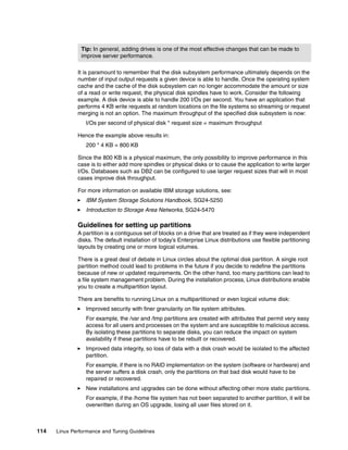114 Linux Performance and Tuning Guidelines
It is paramount to remember that the disk subsystem performance ultimately depends on the
number of input output requests a given device is able to handle. Once the operating system
cache and the cache of the disk subsystem can no longer accommodate the amount or size
of a read or write request, the physical disk spindles have to work. Consider the following
example. A disk device is able to handle 200 I/Os per second. You have an application that
performs 4 KB write requests at random locations on the file systems so streaming or request
merging is not an option. The maximum throughput of the specified disk subsystem is now:
I/Os per second of physical disk * request size = maximum throughput
Hence the example above results in:
200 * 4 KB = 800 KB
Since the 800 KB is a physical maximum, the only possibility to improve performance in this
case is to either add more spindles or physical disks or to cause the application to write larger
I/Os. Databases such as DB2 can be configured to use larger request sizes that will in most
cases improve disk throughput.
For more information on available IBM storage solutions, see:
򐂰 IBM System Storage Solutions Handbook, SG24-5250
򐂰 Introduction to Storage Area Networks, SG24-5470
Guidelines for setting up partitions
A partition is a contiguous set of blocks on a drive that are treated as if they were independent
disks. The default installation of today’s Enterprise Linux distributions use flexible partitioning
layouts by creating one or more logical volumes.
There is a great deal of debate in Linux circles about the optimal disk partition. A single root
partition method could lead to problems in the future if you decide to redefine the partitions
because of new or updated requirements. On the other hand, too many partitions can lead to
a file system management problem. During the installation process, Linux distributions enable
you to create a multipartition layout.
There are benefits to running Linux on a multipartitioned or even logical volume disk:
򐂰 Improved security with finer granularity on file system attributes.
For example, the /var and /tmp partitions are created with attributes that permit very easy
access for all users and processes on the system and are susceptible to malicious access.
By isolating these partitions to separate disks, you can reduce the impact on system
availability if these partitions have to be rebuilt or recovered.
򐂰 Improved data integrity, so loss of data with a disk crash would be isolated to the affected
partition.
For example, if there is no RAID implementation on the system (software or hardware) and
the server suffers a disk crash, only the partitions on that bad disk would have to be
repaired or recovered.
򐂰 New installations and upgrades can be done without affecting other more static partitions.
For example, if the /home file system has not been separated to another partition, it will be
overwritten during an OS upgrade, losing all user files stored on it.
Tip: In general, adding drives is one of the most effective changes that can be made to
improve server performance.
 