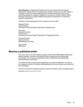 Preface xi
Byron Braswell is a Networking Professional at the International Technical Support
Organization, Raleigh Center. He received a B.S. degree in Physics and an M.S. degree in
Computer Sciences from Texas A&M University. He writes extensively in the areas of
networking, application integration middleware, and personal computer software. Before
joining the ITSO, Byron worked in IBM Learning Services Development in networking
education development.
Thanks to the following people for their contributions to this project:
Margaret Ticknor
Carolyn Briscoe
International Technical Support Organization, Raleigh Center
Roy Costa
Michael B Schwartz
Frieder Hamm
International Technical Support Organization, Poughkeepsie Center
Christian Ehrhardt
Martin Kammerer
IBM Böblingen, Germany
Erwan Auffret
IBM France
Become a published author
Join us for a two- to six-week residency program! Help write an IBM Redbook dealing with
specific products or solutions, while getting hands-on experience with leading-edge
technologies. You will have the opportunity to team with IBM technical professionals,
Business Partners, and Clients.
Your efforts will help increase product acceptance and customer satisfaction. As a bonus,
you'll develop a network of contacts in IBM development labs and increase your productivity
and marketability.
Find out more about the residency program, browse the residency index, and apply online at:
ibm.com/redbooks/residencies.html
 