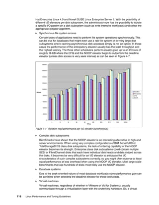 116 Linux Performance and Tuning Guidelines
Hat Enterprise Linux 4.0 and Novell SUSE Linux Enterprise Server 9. With the possibility of
different I/O elevators per disk subsystem, the administrator now has the possibility to isolate
a specific I/O pattern on a disk subsystem (such as write intensive workloads) and select the
appropriate elevator algorithm.
򐂰 Synchronous file system access
Certain types of applications need to perform file system operations synchronously. This
can be true for databases that might even use a raw file system or for very large disk
subsystems where caching asynchronous disk accesses simply is not an option. In those
cases the performance of the anticipatory elevator usually has the least throughput and
the highest latency. The three other schedulers perform equally good up to an I/O size of
roughly 16 KB where the CFQ and the NOOP elevator begin to outperfom the deadline
elevator (unless disk access is very seek intense) as can be seen in Figure 4-7.
Figure 4-7 Random read performance per I/O elevator (synchronous)
򐂰 Complex disk subsystems
Benchmarks have shown that the NOOP elevator is an interesting alternative in high-end
server environments. When using very complex configurations of IBM ServeRAID or
TotalStorage® DS class disk subsystems, the lack of ordering capability of the NOOP
elevator becomes its strength. Enterprise class disk subsystems could contain multiple
SCSI or FibreChannel disks that each have individual disk heads and data striped across
the disks. It becomes be very difficult for an I/O elevator to anticipate the I/O
characteristics of such complex subsystems correctly, so you might often observe at least
equal performance at less overhead when using the NOOP I/O elevator. Most large scale
benchmarks that use hundreds of disks most likely use the NOOP elevator.
򐂰 Database systems
Due to the seek-oriented nature of most database workloads some performance gain can
be achieved when selecting the deadline elevator for these workloads.
򐂰 Virtual machines
Virtual machines, regardless of whether in VMware or VM for System z, usually
communicate through a virtualization layer with the underlying hardware. So, a virtual
0
20000
40000
60000
80000
100000
120000
140000
160000
180000
kB/sec
4 8 16 32 64 128 256 512 1024 2048
kB/op
Deadline
Anticipatory
CFQ
NOOP
 