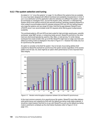 120 Linux Performance and Tuning Guidelines
4.6.3 File system selection and tuning
As stated in 1.3, “Linux file systems” on page 15, the different file systems that are available
for Linux have been designed with different workload and availability characteristics in mind. If
your Linux distribution and the application allow the selection of a different file system, it might
be worthwhile to investigate if Ext, Journal File System (JFS), ReiserFS, or eXtended File
System (XFS) is the optimal choice for the planned workload. Generally speaking ReiserFS is
more suited to accommodate small I/O requests whereas XFS and JFS are tailored toward
very large file systems and very large I/O sizes. Ext3 fits the gap between ReiserFS and
JFS/XFS since it can accommodate small I/O requests while offering good multiprocessor
scalability.
The workload patterns JFS and XFS are best suited for high-end data warehouses, scientific
workloads, large SMP servers, or streaming media servers. ReiserFS and Ext3 on the other
hand are what would typically be used for a file, Web, or mail serving. For write intense
workloads that create smaller I/Os up to 64 KB, ReiserFS might have an edge over Ext3 with
default journaling mode as displayed in the chart in Figure 4-11. However this holds only true
for synchronous file operations.
An option to consider is the Ext2 file system. Due to its lack of journaling abilities Ext2
outperforms ReiserFS and Ext3 for synchronous file system access regardless of the access
pattern and I/O size. So, Ext2 might be an option when performance is more important than
data integrity.
Figure 4-11 Random write throughput comparison between Ext and ReiserFS (synchronous)
In the most common scenario of an asynchronous file system, ReiserFS most often delivers
solid performance and outperforms Ext3 with the default journaling mode (data=ordered). It
should be noted however that Ext3 is on par with ReiserFS as soon as the default journaling
mode is switched to writeback as the chart below illustrates (refer to Figure 4-12 on
page 121).
0
10000
20000
30000
40000
50000
60000
70000
80000
kB/sec
4 8 16 32 64 128 256 512 1024 2048
kB/op
Ext2
Ext3
Ext3Writeback
ReiserFS
 