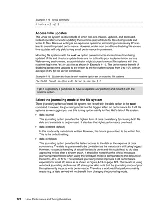 122 Linux Performance and Tuning Guidelines
Example 4-15 ionice command
# ionice -c3 -p113
Access time updates
The Linux file system keeps records of when files are created, updated, and accessed.
Default operations include updating the last-time-read attribute for files during reads and
writes to files. Because writing is an expensive operation, eliminating unnecessary I/O can
lead to overall improved performance. However, under most conditions disabling file access
time updates will only yield a very small performance improvement.
Mounting file systems with the noatime option prevents inode access times from being
updated. If file and directory update times are not critical to your implementation, as in a
Web-serving environment, an administrator might choose to mount file systems with the
noatime flag in the /etc/fstab file as shown in Example 4-16. The performance benefit of
disabling access time updates to be written to the file system ranges from 0 to 10% with an
average of 3% for file server workloads.
Example 4-16 Update /etc/fstab file with noatime option set on mounted file systems
/dev/sdb1 /mountlocation ext3 defaults,noatime 1 2
Select the journaling mode of the file system
Three journaling options of most file system can be set with the data option in the mount
command. However, the journaling mode has the biggest effect on performance for Ext3 file
systems so we suggest you use this tuning option mainly for Red Hat’s default file system:
򐂰 data=journal
This journaling option provides the highest form of data consistency by causing both file
data and metadata to be journaled. It also has the higher performance overhead.
򐂰 data=ordered (default)
In this mode only metadata is written. However, file data is guaranteed to be written first.
This is the default setting.
򐂰 data=writeback
This journaling option provides the fastest access to the data at the expense of data
consistency. The data is guaranteed to be consistent as the metadata is still being logged.
However, no special handling of actual file data is done and this could lead to old data
appearing in files after a system crash. It should be noted that the kind of metadata
journaling implemented when using the writeback mode is comparable to the defaults of
ReiserFS, JFS, or XFS. The writeback journaling mode improves Ext3 performance
especially for small I/O sizes as is shown in Figure 4-13 on page 123. The benefit of using
writeback journaling declines as I/O sizes grow. Also note that the journaling mode of your
file system only impacts write performance. Therefore a workload that performs mainly
reads (e.g. a Web server) will not benefit from changing the journaling mode.
Tip: It is generally a good idea to have a separate /var partition and mount it with the
noatime option.
 