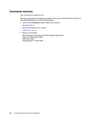 xii Linux Performance and Tuning Guidelines
Comments welcome
Your comments are important to us!
We want our papers to be as helpful as possible. Send us your comments about this paper or
other IBM Redbooks® in one of the following ways:
򐂰 Use the online Contact us review redbook form found at:
ibm.com/redbooks
򐂰 Send your comments in an e-mail to:
redbooks@us.ibm.com
򐂰 Mail your comments to:
IBM Corporation, International Technical Support Organization
Dept. HYTD Mail Station P099
2455 South Road
Poughkeepsie, NY 12601-5400
 