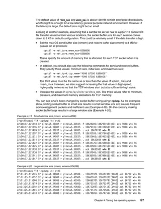 Chapter 4. Tuning the operating system 127
The default value of rmem_max and wmem_max is about 128 KB in most enterprise distributions,
which might be enough for a low-latency general purpose network environment. However, if
the latency is large, the default size might be too small.
Looking at another example, assuming that a samba file server has to support 16 concurrent
file transfer sessions from various locations, the socket buffer size for each session comes
down to 8 KB in default configuration. This could be relatively small if the data transfer is high.
򐂰 Set the max OS send buffer size (wmem) and receive buffer size (rmem) to 8 MB for
queues on all protocols:
sysctl -w net.core.wmem_max=8388608
sysctl -w net.core.rmem_max=8388608
These specify the amount of memory that is allocated for each TCP socket when it is
created.
򐂰 In addition, you should also use the following commands for send and receive buffers.
They specify three values: minimum size, initial size, and maximum size:
sysctl -w net.ipv4.tcp_rmem="4096 87380 8388608"
sysctl -w net.ipv4.tcp_wmem="4096 87380 8388608"
The third value must be the same as or less than the value of wmem_max and
rmem_max. However, we also suggest increasing the first value on high-speed,
high-quality networks so that the TCP windows start out at a sufficiently high value.
򐂰 Increase the values in /proc/sys/net/ipv4/tcp_mem. The three values refer to minimum,
pressure, and maximum memory allocations for TCP memory.
You can see what’s been changed by socket buffer tuning using tcpdump. As the examples
show, limiting socket buffer to small size results in small window size and causes frequent
acknowledgement packets and inefficient use (Example 4-19). On the contrary, making
socket buffer large results in a large window size (Example 4-20).
Example 4-19 Small window size (rmem, wmem=4096)
[root@lnxsu5 ~]# tcpdump -ni eth1
22:00:37.221393 IP plnxsu4.34087 > plnxsu5.32837: P 18628285:18629745(1460) ack 9088 win 46
22:00:37.221396 IP plnxsu4.34087 > plnxsu5.32837: . 18629745:18631205(1460) ack 9088 win 46
22:00:37.221499 IP plnxsu5.32837 > plnxsu4.34087: . ack 18629745 win 37
22:00:37.221507 IP plnxsu4.34087 > plnxsu5.32837: P 18631205:18632665(1460) ack 9088 win 46
22:00:37.221511 IP plnxsu4.34087 > plnxsu5.32837: . 18632665:18634125(1460) ack 9088 win 46
22:00:37.221614 IP plnxsu5.32837 > plnxsu4.34087: . ack 18632665 win 37
22:00:37.221622 IP plnxsu4.34087 > plnxsu5.32837: P 18634125:18635585(1460) ack 9088 win 46
22:00:37.221625 IP plnxsu4.34087 > plnxsu5.32837: . 18635585:18637045(1460) ack 9088 win 46
22:00:37.221730 IP plnxsu5.32837 > plnxsu4.34087: . ack 18635585 win 37
22:00:37.221738 IP plnxsu4.34087 > plnxsu5.32837: P 18637045:18638505(1460) ack 9088 win 46
22:00:37.221741 IP plnxsu4.34087 > plnxsu5.32837: . 18638505:18639965(1460) ack 9088 win 46
22:00:37.221847 IP plnxsu5.32837 > plnxsu4.34087: . ack 18638505 win 37
Example 4-20 Large window size (rmem, wmem=524288)
[root@lnxsu5 ~]# tcpdump -ni eth1
22:01:25.515545 IP plnxsu4.34088 > plnxsu5.40500: . 136675977:136677437(1460) ack 66752 win 46
22:01:25.515557 IP plnxsu4.34088 > plnxsu5.40500: . 136687657:136689117(1460) ack 66752 win 46
22:01:25.515568 IP plnxsu4.34088 > plnxsu5.40500: . 136699337:136700797(1460) ack 66752 win 46
22:01:25.515579 IP plnxsu4.34088 > plnxsu5.40500: . 136711017:136712477(1460) ack 66752 win 46
22:01:25.515592 IP plnxsu4.34088 > plnxsu5.40500: . 136722697:136724157(1460) ack 66752 win 46
22:01:25.515601 IP plnxsu4.34088 > plnxsu5.40500: . 136734377:136735837(1460) ack 66752 win 46
22:01:25.515610 IP plnxsu4.34088 > plnxsu5.40500: . 136746057:136747517(1460) ack 66752 win 46
 
