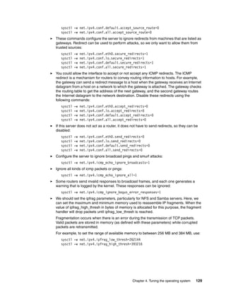 Chapter 4. Tuning the operating system 129
sysctl -w net.ipv4.conf.default.accept_source_route=0
sysctl -w net.ipv4.conf.all.accept_source_route=0
򐂰 These commands configure the server to ignore redirects from machines that are listed as
gateways. Redirect can be used to perform attacks, so we only want to allow them from
trusted sources:
sysctl -w net.ipv4.conf.eth0.secure_redirects=1
sysctl -w net.ipv4.conf.lo.secure_redirects=1
sysctl -w net.ipv4.conf.default.secure_redirects=1
sysctl -w net.ipv4.conf.all.secure_redirects=1
򐂰 You could allow the interface to accept or not accept any ICMP redirects. The ICMP
redirect is a mechanism for routers to convey routing information to hosts. For example,
the gateway can send a redirect message to a host when the gateway receives an Internet
datagram from a host on a network to which the gateway is attached. The gateway checks
the routing table to get the address of the next gateway, and the second gateway routes
the Internet datagram to the network destination. Disable these redirects using the
following commands:
sysctl -w net.ipv4.conf.eth0.accept_redirects=0
sysctl -w net.ipv4.conf.lo.accept_redirects=0
sysctl -w net.ipv4.conf.default.accept_redirects=0
sysctl -w net.ipv4.conf.all.accept_redirects=0
򐂰 If this server does not act as a router, it does not have to send redirects, so they can be
disabled:
sysctl -w net.ipv4.conf.eth0.send_redirects=0
sysctl -w net.ipv4.conf.lo.send_redirects=0
sysctl -w net.ipv4.conf.default.send_redirects=0
sysctl -w net.ipv4.conf.all.send_redirects=0
򐂰 Configure the server to ignore broadcast pings and smurf attacks:
sysctl -w net.ipv4.icmp_echo_ignore_broadcasts=1
򐂰 Ignore all kinds of icmp packets or pings:
sysctl -w net.ipv4.icmp_echo_ignore_all=1
򐂰 Some routers send invalid responses to broadcast frames, and each one generates a
warning that is logged by the kernel. These responses can be ignored:
sysctl -w net.ipv4.icmp_ignore_bogus_error_responses=1
򐂰 We should set the ipfrag parameters, particularly for NFS and Samba servers. Here, we
can set the maximum and minimum memory used to reassemble IP fragments. When the
value of ipfrag_high_thresh in bytes of memory is allocated for this purpose, the fragment
handler will drop packets until ipfrag_low_thresh is reached.
Fragmentation occurs when there is an error during the transmission of TCP packets.
Valid packets are stored in memory (as defined with these parameters) while corrupted
packets are retransmitted.
For example, to set the range of available memory to between 256 MB and 384 MB, use:
sysctl -w net.ipv4.ipfrag_low_thresh=262144
sysctl -w net.ipv4.ipfrag_high_thresh=393216
 