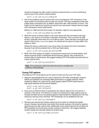 Chapter 4. Tuning the operating system 131
should be changed only after careful monitoring, because there is a risk of overflowing
memory due to the number of dead sockets:
sysctl -w net.ipv4.tcp_fin_timeout=30
򐂰 One of the problems found in servers with a lot of simultaneous TCP connections is the
large number of connections that are open but unused. TCP has a keepalive function that
probes these connections and, by default, drops them after 7200 seconds (2 hours). This
length of time might be too long for your server and could result in excess memory usage
and a decrease in server performance.
Setting it to 1800 seconds (30 minutes), for example, might be more appropriate:
sysctl -w net.ipv4.tcp_keepalive_time=1800
򐂰 When the server is heavily loaded or has many clients with bad connections with high
latency, it can result in an increase in half-open connections. This is common for Web
servers, especially when there are a lot of dial-up users. These half-open connections are
stored in the backlog connections queue. You should set this value to at least 4096. (The
default is 1024.)
Setting this value is useful even if your server does not receive this kind of connection,
because it can still be protected from a DoS (syn-flood) attack.
sysctl -w net.ipv4.tcp_max_syn_backlog=4096
򐂰 While TCP SYN cookies are helpful in protecting the server from syn-flood attacks, both
denial-of-service (DoS) or distributed denial-of-service (DDoS), they could have an
adverse effect on performance. We suggest enabling TCP SYN cookies only when there is
a clear need for them.
sysctl -w net.ipv4.tcp_syncookies=1
Tuning TCP options
The following TCP tuning options can be used to further tune the Linux TCP stack.
򐂰 Selective acknowledgments are a way of optimizing TCP traffic considerably. However.
SACKs and DSACKs can adversely affect performance on gigabit networks. While
enabled by default, tcp_sack and tcp_dsack oppose optimal TCP/IP performance in
high-speed networks and should be disabled.
sysctl -w net.ipv4.tcp_sack=0
sysctl -w net.ipv4.tcp_dsack=0
򐂰 Every time an Ethernet frame is forwarded to the network stack of the Linux kernel, it
receives a time stamp. This behavior is useful and necessary for edge systems such as
firewalls and Web servers, but backend systems might benefit from disabling the TCP time
stamps by reducing some overhead. TCP timestamps can be disabled by this call:
sysctl -w net.ipv4.tcp_timestamps=0
򐂰 We have also learned that window scaling can be an option to enlarge the transfer
window. However, benchmarks have shown that window scaling is not suited for systems
experiencing very high network load. Additionally, some network devices do not follow the
RFC guidelines and could cause window scaling to malfunction. We suggest disabling
window scaling and manually setting the window sizes.
sysctl -w net.ipv4.tcp_window_scaling=0
Note: This command is valid only when the kernel is compiled with
CONFIG_SYNCOOKIES.
 