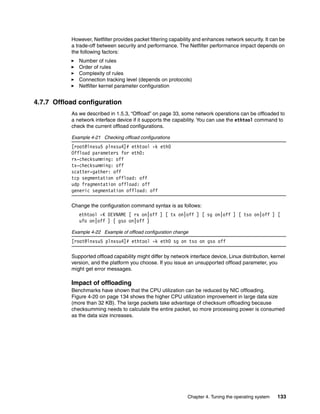 Chapter 4. Tuning the operating system 133
However, Netfilter provides packet filtering capability and enhances network security. It can be
a trade-off between security and performance. The Netfilter performance impact depends on
the following factors:
򐂰 Number of rules
򐂰 Order of rules
򐂰 Complexity of rules
򐂰 Connection tracking level (depends on protocols)
򐂰 Netfilter kernel parameter configuration
4.7.7 Offload configuration
As we described in 1.5.3, “Offload” on page 33, some network operations can be offloaded to
a network interface device if it supports the capability. You can use the ethtool command to
check the current offload configurations.
Example 4-21 Checking offload configurations
[root@lnxsu5 plnxsu4]# ethtool -k eth0
Offload parameters for eth0:
rx-checksumming: off
tx-checksumming: off
scatter-gather: off
tcp segmentation offload: off
udp fragmentation offload: off
generic segmentation offload: off
Change the configuration command syntax is as follows:
ethtool -K DEVNAME [ rx on|off ] [ tx on|off ] [ sg on|off ] [ tso on|off ] [
ufo on|off ] [ gso on|off ]
Example 4-22 Example of offload configuration change
[root@lnxsu5 plnxsu4]# ethtool -k eth0 sg on tso on gso off
Supported offload capability might differ by network interface device, Linux distribution, kernel
version, and the platform you choose. If you issue an unsupported offload parameter, you
might get error messages.
Impact of offloading
Benchmarks have shown that the CPU utilization can be reduced by NIC offloading.
Figure 4-20 on page 134 shows the higher CPU utilization improvement in large data size
(more than 32 KB). The large packets take advantage of checksum offloading because
checksumming needs to calculate the entire packet, so more processing power is consumed
as the data size increases.
 
