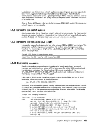 Chapter 4. Tuning the operating system 135
LAN adapters are efficient when network applications requesting data generate requests for
large frames. Applications that request small blocks of data require the LAN adapter
communication processor to spend a greater percentage of time executing overhead code for
every byte of data transmitted. This is why most LAN adapters cannot sustain full wire speed
for all frame sizes.
Refer to Tuning IBM System x Servers for Performance, SG24-5287. section 10.3. Advanced
network features for more details.
4.7.8 Increasing the packet queues
After increasing the size of the various network buffers, it is recommended that the amount of
allowed unprocessed packets be increased, so that the kernel will wait longer before dropping
packets. To do so, edit the value in /proc/sys/net/core/netdev_max_backlog.
4.7.9 Increasing the transmit queue length
Increase the txqueuelength parameter to a value between 1000 and 20000 per interface. This
is especially useful for high-speed connections that perform large, homogeneous data
transfers. The transmit queue length can be adjusted by using the ifconfig command as
shown in Example 4-23.
Example 4-23 Setting the transmit queue length
[root@linux ipv4]# ifconfig eth1 txqueuelen 2000
4.7.10 Decreasing interrupts
Handling network packets requires the Linux kernel to handle a significant amount of
interrupts and context switches unless NAPI is being used. For Intel e1000–based network
interface cards, make sure that the network card driver was compiled with the
CFLAGS_EXTRA -DCONFIG_E1000_NAPI flag. Broadcom tg3 modules should come in
their newest version with built in NAPI support.
If you need to recompile the Intel e1000 driver in order to enable NAPI, you can do so by
issuing the following command on your build system:
make CFLAGS_EXTRA -DCONFIG_E1000_NAPI
In addition, on multiprocessor systems, binding the interrupts of the network interface cards to
a physical CPU might yield additional performance gains. To achieve this goal you first have
to identify the IRQ by the respective network interface. The data obtained via the ifconfig
command will inform you of the interrupt number.
Example 4-24 Identifying the interrupt
[root@linux ~]# ifconfig eth1
eth1 Link encap:Ethernet HWaddr 00:11:25:3F:19:B3
inet addr:10.1.1.11 Bcast:10.255.255.255 Mask:255.255.0.0
inet6 addr: fe80::211:25ff:fe3f:19b3/64 Scope:Link
UP BROADCAST RUNNING MULTICAST MTU:1500 Metric:1
RX packets:51704214 errors:0 dropped:0 overruns:0 frame:0
TX packets:108485306 errors:0 dropped:0 overruns:0 carrier:0
collisions:0 txqueuelen:1000
RX bytes:4260691222 (3.9 GiB) TX bytes:157220928436 (146.4 GiB)
Interrupt:169
 