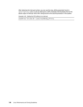 136 Linux Performance and Tuning Guidelines
After obtaining the interrupt number, you can use the smp_affinity parameter found in
/proc/irq/%{irq number} to tie an interrupt to a CPU. Example 4-25 illustrates this for the
above output of interrupt 169 of eth1 being bound to the second processor in the system.
Example 4-25 Setting the CPU affinity of an interrupt
[root@linux ~]# echo 02 > /proc/irq/169/smp_affinity
 