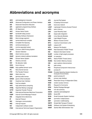 © Copyright IBM Corp. 2007. All rights reserved. 141
ACK acknowledgment character
ACPI Advanced Configuration and Power Interface
AIX Advanced Interactive eXecutive
API application programming interface
ATA AT Attachment
AVC Access Vector Cache
BDP bandwidth delay product
BSD Berkeley Software Distribution
BSS block storage segment
CEC central electronics complex
CFQ Complete Fair Queuing
CPU central processing unit
CSV comma separated values
CUPS Common UNIX Printing System
DF decision federator
DMA direct memory access
DNAT dynamic network address translation
DNS Domain Name System
DS directory services
FAT file allocation table
FIFO first-in-first-out
FQDN fully qualified domain name
FS fibre-channel service
FTP File Transfer Protocol
GNU GNU’s Not Unix
GPL general public license
GRUB grand unified bootloader
GUI Graphical User Interface
HBA host bus adapter
HPC high performance computing
HTML Hypertext Markup Language
HTTP Hypertext Transfer Protocol
IBM International Business Machines Corporation
ICMP Internet Control Message Protocol
IDE integrated drive electronics
IP Internet Protocol
IRC interregion communication
IRQ interrupt request
ISV independent software vendor
ITSO International Technical Support Organization
Abbreviations and acronyms
JFS Journal File System
KDE K Desktop Environment
LAN local area network
LDAP Lightweight Directory Access Protocol
LIFO last-in first-out
LRU Least Recently Used
LSI large-scale integration
LSM Linux Security Modules
LWP Light Weight Process
MAC Medium Access Control
MTU maximum transmission units
NAPI network API
NFS Network File System
NGPT Next Generation POSIX Thread
NIC Network Information Center
NLWP number of light weight processes
NOOP no operation
NPTL Native POSIX Thread Library
NUMA Non-Uniform Memory Access
OSI open systems interconnection
PC path control
PCI Peripheral Component Interconnect
PID process ID
POSIX Portable Operating System Interface for
Computer Environments
PPID parent process ID
PRI primary rate interface
RAID Redundant Array of Independent Disks
RAM random access memory
RFC Request for Comments
RPM Redhat Package Manager
RSS rich site summary
SACK selective acknowledgment
SATA Serial ATA
SCSI Small Computer System Interface
SMP symmetric multiprocessor
SMT symmetric multithreading
SMTP Simple Mail Transport Protocol
SUSE Software Und System Entwicklung
SWAT Samba Web Administration Tool
 