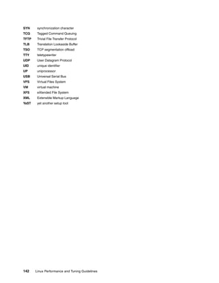 142 Linux Performance and Tuning Guidelines
SYN synchronization character
TCQ Tagged Command Queuing
TFTP Trivial File Transfer Protocol
TLB Translation Lookaside Buffer
TSO TCP segmentation offload
TTY teletypewriter
UDP User Datagram Protocol
UID unique identifier
UP uniprocessor
USB Universal Serial Bus
VFS Virtual Files System
VM virtual machine
XFS eXtended File System
XML Extensible Markup Language
YaST yet another setup tool
 