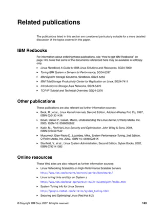 © Copyright IBM Corp. 2007. All rights reserved. 143
Related publications
The publications listed in this section are considered particularly suitable for a more detailed
discussion of the topics covered in this paper.
IBM Redbooks
For information about ordering these publications, see “How to get IBM Redbooks” on
page 145. Note that some of the documents referenced here may be available in softcopy
only.
򐂰 Linux Handbook A Guide to IBM Linux Solutions and Resources, SG24-7000
򐂰 Tuning IBM System x Servers for Performance, SG24-5287
򐂰 IBM System Storage Solutions Handbook, SG24-5250
򐂰 IBM TotalStorage Productivity Center for Replication on Linux, SG24-7411
򐂰 Introduction to Storage Area Networks, SG24-5470
򐂰 TCP/IP Tutorial and Technical Overview, GG24-3376
Other publications
These publications are also relevant as further information sources:
򐂰 Beck, M., et al., Linux Kernel Internals, Second Edition, Addison-Wesley Pub Co, 1997,
ISBN 0201331438
򐂰 Bovet, Daniel P., Cesati, Marco, Understanding the Linux Kernel, O’Reilly Media, Inc.
2005, ISBN-10: 0596005652
򐂰 Kabir, M., Red Hat Linux Security and Optimization. John Wiley & Sons, 2001,
ISBN 0764547542
򐂰 Musumeci, Gian-Paolo D., Loukides, Mike, System Performance Tuning, 2nd Edition,
O’Reilly Media, Inc. 2002, ISBN-10: 059600284X
򐂰 Stanfield, V., et al., Linux System Administration, Second Edition, Sybex Books, 2002,
ISBN 0782141382
Online resources
These Web sites are also relevant as further information sources:
򐂰 Linux Networking Scalability on High-Performance Scalable Servers
http://www.ibm.com/servers/eserver/xseries/benchmarks/
򐂰 Linux tuning hints and tips on System z
http://www.ibm.com/developerworks/linux/linux390/perf/index.html
򐂰 System Tuning Info for Linux Servers
http://people.redhat.com/alikins/system_tuning.html
򐂰 Securing and Optimizing Linux (Red Hat 6.2)
 
