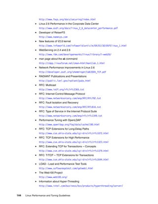144 Linux Performance and Tuning Guidelines
http://www.faqs.org/docs/securing/index.html
򐂰 Linux 2.6 Performance in the Corporate Data Center
http://www.osdl.org/docs/linux_2_6_datacenter_performance.pdf
򐂰 Developer of ReiserFS
http://www.namesys.com
򐂰 New features of V2.6 kernel
http://www.infoworld.com/infoworld/article/04/01/30/05FElinux_1.html
򐂰 WebServing on 2.4 and 2.6
http://www.ibm.com/developerworks/linux/library/l-web26/
򐂰 man page about the ab command
http://cmpp.linuxforum.net/cman-html/man1/ab.1.html
򐂰 Network Performance improvements in Linux 2.6
http://developer.osdl.org/shemminger/LWE2005_TCP.pdf
򐂰 RADIANT Publications and Presentations
http://public.lanl.gov/radiant/pubs.html
򐂰 RFC: Multicast
http://www.ietf.org/rfc/rfc2365.txt
򐂰 RFC: Internet Control Message Protocol
http://www.networksorcery.com/enp/RFC/Rfc792.txt
򐂰 RFC: Fault Isolation and Recovery
http://www.networksorcery.com/enp/RFC/Rfc816.txt
򐂰 RFC: Type of Service in the Internet Protocol Suite
http://www.networksorcery.com/enp/rfc/rfc1349.txt
򐂰 Performance Tuning with OpenLDAP
http://www.openldap.org/faq/data/cache/190.html
򐂰 RFC: TCP Extensions for Long-Delay Paths
http://www.cse.ohio-state.edu/cgi-bin/rfc/rfc1072.html
򐂰 RFC: TCP Extensions for High Performance
http://www.cse.ohio-state.edu/cgi-bin/rfc/rfc1323.html
򐂰 RFC: Extending TCP for Transactions -- Concepts
http://www.cse.ohio-state.edu/cgi-bin/rfc/rfc1379.html
򐂰 RFC: T/TCP -- TCP Extensions for Transactions
http://www.cse.ohio-state.edu/cgi-bin/rfc/rfc1644.html
򐂰 LOAD - Load and Performance Test Tools
http://www.softwareqatest.com/qatweb1.html
򐂰 The Web100 Project
http://www.web100.org/
򐂰 Information about Hyper-Threading
http://www.intel.com/business/bss/products/hyperthreading/server/
 