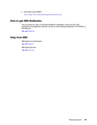 Related publications 145
򐂰 Information about EM64T
http://www.intel.com/technology/64bitextensions/
How to get IBM Redbooks
You can search for, view, or download Redbooks, Redpapers, Hints and Tips, draft
publications and Additional materials, as well as order hardcopy Redbooks or CD-ROMs, at
this Web site:
ibm.com/redbooks
Help from IBM
IBM Support and downloads
ibm.com/support
IBM Global Services
ibm.com/services
 