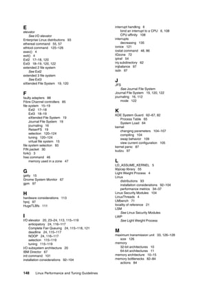 148 Linux Performance and Tuning Guidelines
E
elevator
See I/O elevator
Enterprise Linux distributions 93
ethereal command 55, 57
ethtool command 125–126
exec() 4
exit() 4
Ext2 17–18, 120
Ext3 18–19, 120, 122
extended 2 file system
See Ext2
extended 3 file system
See Ext3
eXtended File System 19, 120
F
faulty adapters 88
Fibre Channel controllers 85
file system 15–19
Ext2 17–18
Ext3 18–19
eXtended File System 19
Journal File System 19
journaling 16
ReiserFS 19
selection 120–124
tuning 120–124
virtual file system 15
file system selection 93
FIN packet 30
fork() 3
free command 46
memory used in a zone 47
G
getty 15
Gnome System Monitor 67
gpm 97
H
hardware considerations 113
hpoj 97
HugeTLBfs 111
I
I/O elevator 20, 23–24, 113, 115–119
anticipatory 24, 116–117
Complete Fair Queuing 24, 115–118, 121
deadline 24, 115–117
NOOP 24, 116–117
selection 115–119
tuning 115–119
I/O subsystem architecture 20
IBM Director 67
init command 101
installation considerations 92–104
interrupt handling 6
bind an interrupt to a CPU 6, 108
CPU affinity 108
interrupts
decreasing 135
ionice 121
iostat command 48, 86
IOzone 72
iptraf 54
irq subdirectory 62
irqbalance 97
isdn 97
J
JFS
See Journal File System
Journal File System 19, 120, 122
journaling 16, 112
mode 122
K
KDE System Guard 62–67, 82
Process Table 65
System Load 64
kernel
changing parameters 104–107
compiling 104
swap behavior 109
view current configuration 105
kernel panic 87
kudzu 97
L
LD_ASSUME_KERNEL 5
libpcap library 55
Light Weight Process 4
Linux
distributions 93
installation considerations 92–104
performance metrics 34–37
Linux Security Modules 104
LinuxThreads 4
LMbench 71
locality of reference 21
LSM
See Linux Security Modules
LWP
See Light Weight Process
M
maximum transmission unit 33, 126–128
size 126
memory
32-bit architectures 10
64-bit architectures 11
memory architecture 10–15
memory bottlenecks 82–84
actions 84
 