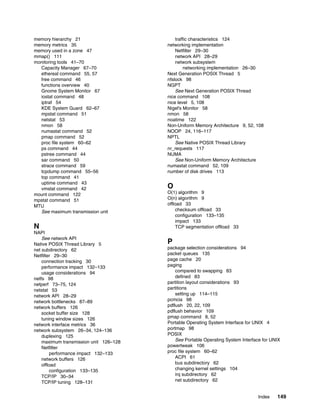 Index 149
memory hierarchy 21
memory metrics 35
memory used in a zone 47
mmap() 111
monitoring tools 41–70
Capacity Manager 67–70
ethereal command 55, 57
free command 46
functions overview 40
Gnome System Monitor 67
iostat command 48
iptraf 54
KDE System Guard 62–67
mpstat command 51
netstat 53
nmon 58
numastat command 52
pmap command 52
proc file system 60–62
ps command 44
pstree command 44
sar command 50
strace command 59
tcpdump command 55–56
top command 41
uptime command 43
vmstat command 42
mount command 122
mpstat command 51
MTU
See maximum transmission unit
N
NAPI
See network API
Native POSIX Thread Library 5
net subdirectory 62
Netfilter 29–30
connection tracking 30
performance impact 132–133
usage considerations 94
netfs 98
netperf 73–75, 124
netstat 53
network API 28–29
network bottlenecks 87–89
network buffers 126
socket buffer size 128
tuning window sizes 126
network interface metrics 36
network subsystem 26–34, 124–136
duplexing 125
maximum transmission unit 126–128
Netfilter
performance impact 132–133
network buffers 126
offload
configuration 133–135
TCP/IP 30–34
TCP/IP tuning 128–131
traffic characteristics 124
networking implementation
Netfilter 29–30
network API 28–29
network subsystem
networking implementation 26–30
Next Generation POSIX Thread 5
nfslock 98
NGPT
See Next Generation POSIX Thread
nice command 108
nice level 5, 108
Nigel's Monitor 58
nmon 58
noatime 122
Non-Uniform Memory Architecture 9, 52, 108
NOOP 24, 116–117
NPTL
See Native POSIX Thread Library
nr_requests 117
NUMA
See Non-Uniform Memory Architecture
numastat command 52, 109
number of disk drives 113
O
O(1) algorithm 9
O(n) algorithm 9
offload 33
checksum offload 33
configuration 133–135
impact 133
TCP segmentation offload 33
P
package selection considerations 94
packet queues 135
page cache 20
paging
compared to swapping 83
defined 83
partition layout considerations 93
partitions
setting up 114–115
pcmcia 98
pdflush 20, 22, 109
pdflush behavior 109
pmap command 8, 52
Portable Operating System Interface for UNIX 4
portmap 98
POSIX
See Portable Operating System Interface for UNIX
powertweak 106
proc file system 60–62
ACPI 61
bus subdirectory 62
changing kernel settings 104
irq subdirectory 62
net subdirectory 62
 