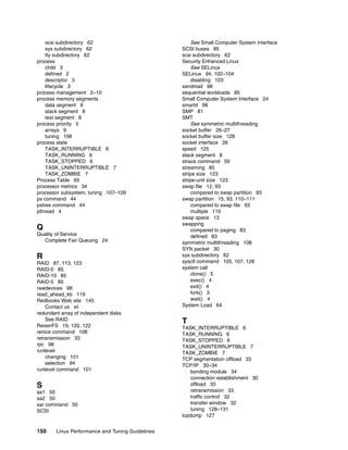 150 Linux Performance and Tuning Guidelines
scsi subdirectory 62
sys subdirectory 62
tty subdirectory 62
process
child 3
defined 2
descriptor 3
lifecycle 3
process management 2–10
process memory segments
data segment 8
stack segment 8
text segment 8
process priority 5
arrays 9
tuning 108
process state
TASK_INTERRUPTIBLE 6
TASK_RUNNING 6
TASK_STOPPED 6
TASK_UNINTERRUPTIBLE 7
TASK_ZOMBIE 7
Process Table 65
processor metrics 34
processor subsystem, tuning 107–109
ps command 44
pstree command 44
pthread 4
Q
Quality of Service
Complete Fair Queuing 24
R
RAID 87, 113, 123
RAID-0 85
RAID-10 85
RAID-5 85
rawdevices 98
read_ahead_kb 119
Redbooks Web site 145
Contact us xii
redundant array of independent disks
See RAID
ReiserFS 19, 120, 122
renice command 108
retransmission 33
rpc 98
runlevel
changing 101
selection 94
runlevel command 101
S
sa1 50
sa2 50
sar command 50
SCSI
See Small Computer System Interface
SCSI buses 85
scsi subdirectory 62
Security Enhanced Linux
See SELinux
SELinux 94, 102–104
disabling 103
sendmail 98
sequential workloads 85
Small Computer System Interface 24
smartd 98
SMP 81
SMT
See symmetric multithreading
socket buffer 26–27
socket buffer size 128
socket interface 26
speed 125
stack segment 8
strace command 59
streaming 85
stripe size 123
stripe-unit size 123
swap file 12, 93
compared to swap partition 93
swap partition 15, 93, 110–111
compared to swap file 93
multiple 110
swap space 13
swapping
compared to paging 83
defined 83
symmetric multithreading 108
SYN packet 30
sys subdirectory 62
sysctl command 105, 107, 128
system call
clone() 5
exec() 4
exit() 4
fork() 3
wait() 4
System Load 64
T
TASK_INTERRUPTIBLE 6
TASK_RUNNING 6
TASK_STOPPED 6
TASK_UNINTERRUPTIBLE 7
TASK_ZOMBIE 7
TCP segmentation offload 33
TCP/IP 30–34
bonding module 34
connection establishment 30
offload 33
retransmission 33
traffic control 32
transfer window 32
tuning 128–131
tcpdump 127
 