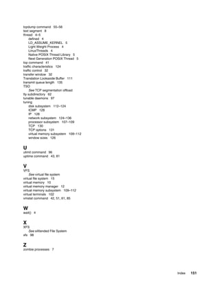 Index 151
tcpdump command 55–56
text segment 8
thread 4–5
defined 4
LD_ASSUME_KERNEL 5
Light Weight Process 4
LinuxThreads 4
Native POSIX Thread Library 5
Next Generation POSIX Thread 5
top command 41
traffic characteristics 124
traffic control 32
transfer window 32
Translation Lookaside Buffer 111
transmit queue length 135
TSO
See TCP segmentation offload
tty subdirectory 62
tunable daemons 97
tuning
disk subsystem 112–124
ICMP 128
IP 128
network subsystem 124–136
processor subsystem 107–109
TCP 130
TCP options 131
virtual memory subsystem 109–112
window sizes 126
U
ulimit command 96
uptime command 43, 81
V
VFS
See virtual file system
virtual file system 15
virtual memory 10
virtual memory manager 12
virtual memory subsystem 109–112
virtual terminals 102
vmstat command 42, 51, 61, 85
W
wait() 4
X
XFS
See eXtended File System
xfs 98
Z
zombie processes 7
 