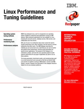 ®
REDP-4285-00
INTERNATIONAL
TECHNICAL
SUPPORT
ORGANIZATION
BUILDING TECHNICAL
INFORMATION BASED ON
PRACTICAL EXPERIENCE
IBM Redbooks are developed
by the IBM International
Technical Support
Organization. Experts from
IBM, Customers and Partners
from around the world create
timely technical information
based on realistic scenarios.
Specific recommendations
are provided to help you
implement IT solutions more
effectively in your
environment.
For more information:
ibm.com/redbooks
Redpaper
Linux Performance and
Tuning Guidelines
Operating system
tuning methods
Performance
monitoring tools
Performance analysis
IBM® has embraced Linux, and it is recognized as an operating
system suitable for enterprise-level applications running on IBM
systems. Most enterprise applications are now available on Linux,
including file and print servers, database servers, Web servers, and
collaboration and mail servers.
With use of Linux in an enterprise-class server comes the need to
monitor performance and, when necessary, tune the server to remove
bottlenecks that affect users. This IBM Redpaper describes the
methods you can use to tune Linux, tools that you can use to monitor
and analyze server performance, and key tuning parameters for
specific server applications. The purpose of this redpaper is to
understand, analyze, and tune the Linux operating system to yield
superior performance for any type of application you plan to run on
these systems.
The tuning parameters, benchmark results, and monitoring tools used
in our test environment were executed on Red Hat and Novell SUSE
Linux kernel 2.6 systems running on IBM System x servers and IBM
System z servers. However, the information in this redpaper should be
helpful for all Linux hardware platforms.
Back cover
 