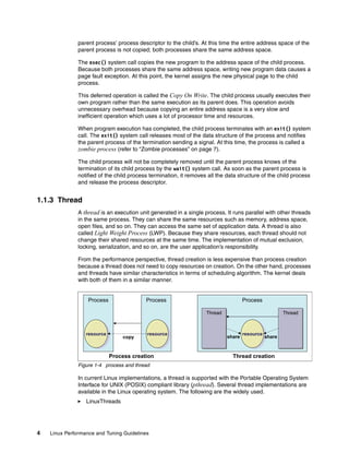 4 Linux Performance and Tuning Guidelines
parent process’ process descriptor to the child’s. At this time the entire address space of the
parent process is not copied; both processes share the same address space.
The exec() system call copies the new program to the address space of the child process.
Because both processes share the same address space, writing new program data causes a
page fault exception. At this point, the kernel assigns the new physical page to the child
process.
This deferred operation is called the Copy On Write. The child process usually executes their
own program rather than the same execution as its parent does. This operation avoids
unnecessary overhead because copying an entire address space is a very slow and
inefficient operation which uses a lot of processor time and resources.
When program execution has completed, the child process terminates with an exit() system
call. The exit() system call releases most of the data structure of the process and notifies
the parent process of the termination sending a signal. At this time, the process is called a
zombie process (refer to “Zombie processes” on page 7).
The child process will not be completely removed until the parent process knows of the
termination of its child process by the wait() system call. As soon as the parent process is
notified of the child process termination, it removes all the data structure of the child process
and release the process descriptor.
1.1.3 Thread
A thread is an execution unit generated in a single process. It runs parallel with other threads
in the same process. They can share the same resources such as memory, address space,
open files, and so on. They can access the same set of application data. A thread is also
called Light Weight Process (LWP). Because they share resources, each thread should not
change their shared resources at the same time. The implementation of mutual exclusion,
locking, serialization, and so on, are the user application’s responsibility.
From the performance perspective, thread creation is less expensive than process creation
because a thread does not need to copy resources on creation. On the other hand, processes
and threads have similar characteristics in terms of scheduling algorithm. The kernel deals
with both of them in a similar manner.
Figure 1-4 process and thread
In current Linux implementations, a thread is supported with the Portable Operating System
Interface for UNIX (POSIX) compliant library (pthread). Several thread implementations are
available in the Linux operating system. The following are the widely used.
򐂰 LinuxThreads
Process Process
resource
e
resource
resource
resource
e
resource
resource
copy
Process
Thread
Thread
Thread Thread
Thread
Thread
resource
e
resource
resource
share share
Process creation Thread creation
 