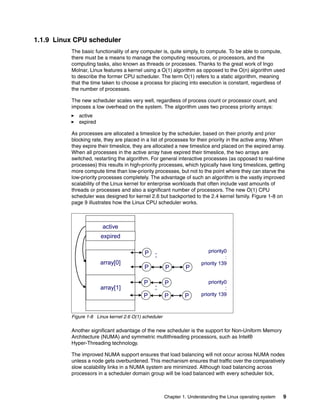 Chapter 1. Understanding the Linux operating system 9
1.1.9 Linux CPU scheduler
The basic functionality of any computer is, quite simply, to compute. To be able to compute,
there must be a means to manage the computing resources, or processors, and the
computing tasks, also known as threads or processes. Thanks to the great work of Ingo
Molnar, Linux features a kernel using a O(1) algorithm as opposed to the O(n) algorithm used
to describe the former CPU scheduler. The term O(1) refers to a static algorithm, meaning
that the time taken to choose a process for placing into execution is constant, regardless of
the number of processes.
The new scheduler scales very well, regardless of process count or processor count, and
imposes a low overhead on the system. The algorithm uses two process priority arrays:
򐂰 active
򐂰 expired
As processes are allocated a timeslice by the scheduler, based on their priority and prior
blocking rate, they are placed in a list of processes for their priority in the active array. When
they expire their timeslice, they are allocated a new timeslice and placed on the expired array.
When all processes in the active array have expired their timeslice, the two arrays are
switched, restarting the algorithm. For general interactive processes (as opposed to real-time
processes) this results in high-priority processes, which typically have long timeslices, getting
more compute time than low-priority processes, but not to the point where they can starve the
low-priority processes completely. The advantage of such an algorithm is the vastly improved
scalability of the Linux kernel for enterprise workloads that often include vast amounts of
threads or processes and also a significant number of processors. The new O(1) CPU
scheduler was designed for kernel 2.6 but backported to the 2.4 kernel family. Figure 1-8 on
page 9 illustrates how the Linux CPU scheduler works.
Figure 1-8 Linux kernel 2.6 O(1) scheduler
Another significant advantage of the new scheduler is the support for Non-Uniform Memory
Architecture (NUMA) and symmetric multithreading processors, such as Intel®
Hyper-Threading technology.
The improved NUMA support ensures that load balancing will not occur across NUMA nodes
unless a node gets overburdened. This mechanism ensures that traffic over the comparatively
slow scalability links in a NUMA system are minimized. Although load balancing across
processors in a scheduler domain group will be load balanced with every scheduler tick,
priority0
:
priority 139
priority0
:
priority 139
P
P P P
active
expired
array[0]
array[1]
P P
:
:
P P P
priority0
:
priority 139
priority0
:
priority 139
P
P P P
active
expired
array[0]
array[1]
P P
:
:
P P P
 