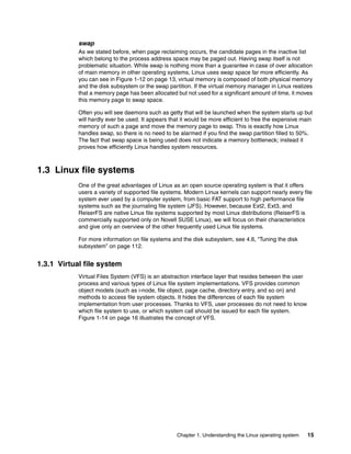 Chapter 1. Understanding the Linux operating system 15
swap
As we stated before, when page reclaiming occurs, the candidate pages in the inactive list
which belong to the process address space may be paged out. Having swap itself is not
problematic situation. While swap is nothing more than a guarantee in case of over allocation
of main memory in other operating systems, Linux uses swap space far more efficiently. As
you can see in Figure 1-12 on page 13, virtual memory is composed of both physical memory
and the disk subsystem or the swap partition. If the virtual memory manager in Linux realizes
that a memory page has been allocated but not used for a significant amount of time, it moves
this memory page to swap space.
Often you will see daemons such as getty that will be launched when the system starts up but
will hardly ever be used. It appears that it would be more efficient to free the expensive main
memory of such a page and move the memory page to swap. This is exactly how Linux
handles swap, so there is no need to be alarmed if you find the swap partition filled to 50%.
The fact that swap space is being used does not indicate a memory bottleneck; instead it
proves how efficiently Linux handles system resources.
1.3 Linux file systems
One of the great advantages of Linux as an open source operating system is that it offers
users a variety of supported file systems. Modern Linux kernels can support nearly every file
system ever used by a computer system, from basic FAT support to high performance file
systems such as the journaling file system (JFS). However, because Ext2, Ext3, and
ReiserFS are native Linux file systems supported by most Linux distributions (ReiserFS is
commercially supported only on Novell SUSE Linux), we will focus on their characteristics
and give only an overview of the other frequently used Linux file systems.
For more information on file systems and the disk subsystem, see 4.6, “Tuning the disk
subsystem” on page 112.
1.3.1 Virtual file system
Virtual Files System (VFS) is an abstraction interface layer that resides between the user
process and various types of Linux file system implementations. VFS provides common
object models (such as i-node, file object, page cache, directory entry, and so on) and
methods to access file system objects. It hides the differences of each file system
implementation from user processes. Thanks to VFS, user processes do not need to know
which file system to use, or which system call should be issued for each file system.
Figure 1-14 on page 16 illustrates the concept of VFS.
 