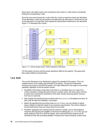 18 Linux Performance and Tuning Guidelines
kernel uses a file object cache such as directory entry cache or i-node cache to accelerate
finding the corresponding i-node.
Once the Linux kernel knows the i-node of the file, it tries to reach the actual user data block.
As we described, i-node has the pointer to the data block. By referring to it, the kernel can get
to the data block. For large files, Ext2 implements direct/indirect references to the data block.
Figure 1-17 illustrates how it works.
Figure 1-17 Ext2 file system direct / indirect reference to data block
The file system structure and file access operations differ by file systems. This gives each
files system different characteristics.
1.3.4 Ext3
The current Enterprise Linux distributions support the extended 3 file system. This is an
updated version of the widely used extended 2 file system. Though the fundamental
structures are similar to the Ext2 file system, the major difference is the support of journaling
capability. Highlights of this file system include:
򐂰 Availability: Ext3 always writes data to the disks in a consistent way, so in case of an
unclean shutdown (unexpected power failure or system crash), the server does not have
to spend time checking the consistency of the data, thereby reducing system recovery
from hours to seconds.
򐂰 Data integrity: By specifying the journaling mode data=journal on the mount command, all
data, both file data and metadata, is journaled.
򐂰 Speed: By specifying the journaling mode data=writeback, you can decide on speed
versus integrity to meet the needs of your business requirements. This will be notable in
environments where there are heavy synchronous writes.
򐂰 Flexibility: Upgrading from existing Ext2 file systems is simple, and no reformatting is
necessary. By executing the tune2fs command and modifying the /etc/fstab file, you can
easily update an Ext2 to an Ext3 file system. Also note that Ext3 file systems can be
mounted as Ext2 with journaling disabled. Products from many third-party vendors have
ext2 disk i-node
i_blocks[2]
i_blocks[12]
i_blocks[13]
i_blocks[14]
i_blocks[3]
i_blocks[4]
i_blocks[0]
i_blocks[1]
i_size
：
i_blocks
i_blocks[6]
i_blocks[7]
i_blocks[8]
i_blocks[9]
i_blocks[10]
i_blocks[11]
Data
block
Indirect
block
Indirect
block
Indirect
block
Indirect
block
i_blocks[5]
direct
indirect
double indirect
trebly indirect
Indirect
block
Indirect
block
Data
block
Indirect
block
Indirect
block
Data
block
Indirect
block
Indirect
block
Indirect
block
Indirect
block
Data
block
 