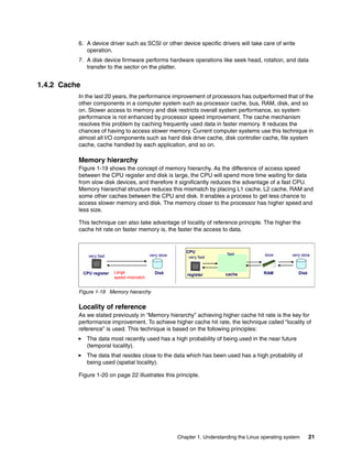 Chapter 1. Understanding the Linux operating system 21
6. A device driver such as SCSI or other device specific drivers will take care of write
operation.
7. A disk device firmware performs hardware operations like seek head, rotation, and data
transfer to the sector on the platter.
1.4.2 Cache
In the last 20 years, the performance improvement of processors has outperformed that of the
other components in a computer system such as processor cache, bus, RAM, disk, and so
on. Slower access to memory and disk restricts overall system performance, so system
performance is not enhanced by processor speed improvement. The cache mechanism
resolves this problem by caching frequently used data in faster memory. It reduces the
chances of having to access slower memory. Current computer systems use this technique in
almost all I/O components such as hard disk drive cache, disk controller cache, file system
cache, cache handled by each application, and so on.
Memory hierarchy
Figure 1-19 shows the concept of memory hierarchy. As the difference of access speed
between the CPU register and disk is large, the CPU will spend more time waiting for data
from slow disk devices, and therefore it significantly reduces the advantage of a fast CPU.
Memory hierarchal structure reduces this mismatch by placing L1 cache, L2 cache, RAM and
some other caches between the CPU and disk. It enables a process to get less chance to
access slower memory and disk. The memory closer to the processor has higher speed and
less size.
This technique can also take advantage of locality of reference principle. The higher the
cache hit rate on faster memory is, the faster the access to data.
Figure 1-19 Memory hierarchy
Locality of reference
As we stated previously in “Memory hierarchy” achieving higher cache hit rate is the key for
performance improvement. To achieve higher cache hit rate, the technique called “locality of
reference” is used. This technique is based on the following principles:
򐂰 The data most recently used has a high probability of being used in the near future
(temporal locality).
򐂰 The data that resides close to the data which has been used has a high probability of
being used (spatial locality).
Figure 1-20 on page 22 illustrates this principle.
CPU register
CPU
cache
register RAM
very fast very slow
Large
speed mismatch
very fast
fast
Disk
slow very slow
Disk
 