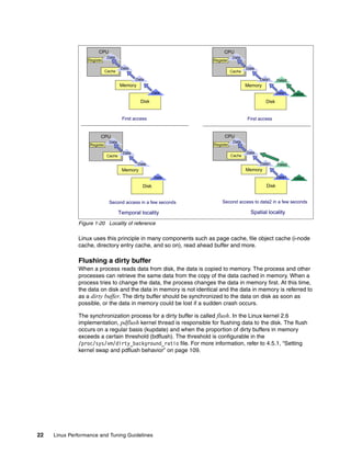 22 Linux Performance and Tuning Guidelines
Figure 1-20 Locality of reference
Linux uses this principle in many components such as page cache, file object cache (i-node
cache, directory entry cache, and so on), read ahead buffer and more.
Flushing a dirty buffer
When a process reads data from disk, the data is copied to memory. The process and other
processes can retrieve the same data from the copy of the data cached in memory. When a
process tries to change the data, the process changes the data in memory first. At this time,
the data on disk and the data in memory is not identical and the data in memory is referred to
as a dirty buffer. The dirty buffer should be synchronized to the data on disk as soon as
possible, or the data in memory could be lost if a sudden crash occurs.
The synchronization process for a dirty buffer is called flush. In the Linux kernel 2.6
implementation, pdflush kernel thread is responsible for flushing data to the disk. The flush
occurs on a regular basis (kupdate) and when the proportion of dirty buffers in memory
exceeds a certain threshold (bdflush). The threshold is configurable in the
/proc/sys/vm/dirty_background_ratio file. For more information, refer to 4.5.1, “Setting
kernel swap and pdflush behavior” on page 109.
Temporal locality Spatial locality
CPU
Register
Cache
Memory
Disk
First access
Data
Data
Data
Data
Second access in a few seconds Second access to data2 in a few seconds
Data2
Data2
CPU
Register
Cache
Memory
Disk
Data
Data
Data
Data
CPU
Register
Cache
Memory
Disk
First access
Data1
Data1
Data
Data
Data2
Data2
CPU
Register
Cache
Memory
Disk
Data1
Data1
Data
Data
 
