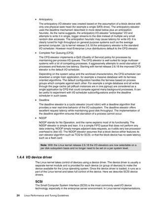 24 Linux Performance and Tuning Guidelines
򐂰 Anticipatory
The anticipatory I/O elevator was created based on the assumption of a block device with
only one physical seek head (for example a single SATA drive). The anticipatory elevator
uses the deadline mechanism described in more detail below plus an anticipation
heuristic. As the name suggests, the anticipatory I/O elevator “anticipates” I/O and
attempts to write it in single, bigger streams to the disk instead of multiple very small
random disk accesses. The anticipation heuristic may cause latency for write I/O. It is
clearly tuned for high throughput on general purpose systems such as the average
personal computer. Up to kernel release 2.6.18 the anticipatory elevator is the standard
I/O scheduler. However most Enterprise Linux distributions default to the CFQ elevator.
򐂰 Complete Fair Queuing (CFQ)
The CFQ elevator implements a QoS (Quality of Service) policy for processes by
maintaining per-process I/O queues. The CFQ elevator is well suited for large multiuser
systems with a lot of competing processes. It aggressively attempts to avoid starvation of
processes and features low latency. Starting with kernel release 2.6.18 the improved CFQ
elevator is the default I/O scheduler.
Depending on the system setup and the workload characteristics, the CFQ scheduler can
slowdown a single main application, for example a massive database with its fairness
oriented algorithms. The default configuration handles the fairness based on process
groups which compete against each other. For example a single database and all writes
through the page cache (all pdflush instances are in one pgroup) are considered as a
single application by CFQ that could compete against many background processes. It can
be useful to experiment with I/O scheduler subconfigurations and/or the deadline
scheduler in such cases.
򐂰 Deadline
The deadline elevator is a cyclic elevator (round robin) with a deadline algorithm that
provides a near real-time behavior of the I/O subsystem. The deadline elevator offers
excellent request latency while maintaining good disk throughput. The implementation of
the deadline algorithm ensures that starvation of a process cannot occur.
򐂰 NOOP
NOOP stands for No Operation, and the name explains most of its functionality. The
NOOP elevator is simple and lean. It is a simple FIFO queue that does not perform any
data ordering. NOOP simply merges adjacent data requests, so it adds very low processor
overhead to disk I/O. The NOOP elevator assumes that a block device either features its
own elevator algorithm such as TCQ for SCSI, or that the block device has no seek latency
such as a flash card.
1.4.4 I/O device driver
The Linux kernel takes control of devices using a device driver. The device driver is usually a
separate kernel module and is provided for each device (or group of devices) to make the
device available for the Linux operating system. Once the device driver is loaded, it runs as a
part of the Linux kernel and takes full control of the device. Here we describe SCSI device
drivers.
SCSI
The Small Computer System Interface (SCSI) is the most commonly used I/O device
technology, especially in the enterprise server environment. In Linux kernel implementations,
Note: With the Linux kernel release 2.6.18 the I/O elevators are now selectable on a
per disk subsystem basis and no longer need to be set on a per system level.
 