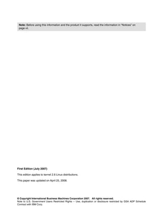 © Copyright International Business Machines Corporation 2007. All rights reserved.
Note to U.S. Government Users Restricted Rights -- Use, duplication or disclosure restricted by GSA ADP Schedule
Contract with IBM Corp.
First Edition (July 2007)
This edition applies to kernel 2.6 Linux distributions.
This paper was updated on April 25, 2008.
Note: Before using this information and the product it supports, read the information in “Notices” on
page vii.
 
