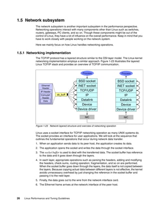 26 Linux Performance and Tuning Guidelines
1.5 Network subsystem
The network subsystem is another important subsystem in the performance perspective.
Networking operations interact with many components other than Linux such as switches,
routers, gateways, PC clients, and so on. Though these components might be out of the
control of Linux, they have a lot of influence on the overall performance. Keep in mind that you
have to work closely with people working on the network system.
Here we mainly focus on how Linux handles networking operations.
1.5.1 Networking implementation
The TCP/IP protocol has a layered structure similar to the OSI layer model. The Linux kernel
networking implementation employs a similar approach. Figure 1-23 illustrates the layered
Linux TCP/IP stack and provides an overview of TCP/IP communication.
Figure 1-23 Network layered structure and overview of networking operation
Linux uses a socket interface for TCP/IP networking operation as many UNIX systems do.
The socket provides an interface for user applications. We will look at the sequence that
outlines the fundamental operations that occur during network data transfer.
1. When an application sends data to its peer host, the application creates its data.
2. The application opens the socket and writes the data through the socket interface.
3. The socket buffer is used to deal with the transferred data. The socket buffer has reference
to the data and it goes down through the layers.
4. In each layer, appropriate operations such as parsing the headers, adding and modifying
the headers, check sums, routing operation, fragmentation, and so on are performed.
When the socket buffer goes down through the layers, the data itself is not copied between
the layers. Because copying actual data between different layers is not effective, the kernel
avoids unnecessary overhead by just changing the reference in the socket buffer and
passing it to the next layer.
5. Finally, the data goes out to the wire from the network interface card.
6. The Ethernet frame arrives at the network interface of the peer host.
IP
TCP/UDP
INET socket
BSD socket
Device
Datalink
Device driver
NIC
Process
sk_buff
Ethernet
Header
IP Header
TCP/UDP
Header
Data
IP
TCP/UDP
INET socket
BSD socket
Device
Datalink
Device driver
NIC
Process
 
