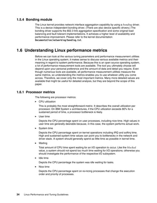 34 Linux Performance and Tuning Guidelines
1.5.4 Bonding module
The Linux kernel provides network interface aggregation capability by using a bonding driver.
This is a device independent bonding driver. (There are also device specific drivers.) The
bonding driver supports the 802.3 link aggregation specification and some original load
balancing and fault tolerant implementations. It achieves a higher level of availability and
performance improvement. Please refer to the kernel documentation
Documentation/networking/bonding.txt.
1.6 Understanding Linux performance metrics
Before we can look at the various tuning parameters and performance measurement utilities
in the Linux operating system, it makes sense to discuss various available metrics and their
meaning in regard to system performance. Because this is an open source operating system,
a lot of performance measurement tools are available. The tool you ultimately choose will
depend upon your personal preference and the amount of data and detail you require. Even
though numerous tools are available, all performance measurement utilities measure the
same metrics, so understanding the metrics enables you to use whatever utility you come
across. Therefore, we cover only the most important metrics. Many more detailed values are
available that might be useful for detailed analysis, but they are beyond the scope of this
paper.
1.6.1 Processor metrics
The following are processor metrics:
򐂰 CPU utilization
This is probably the most straightforward metric. It describes the overall utilization per
processor. On IBM System x architectures, if the CPU utilization exceeds 80% for a
sustained period of time, a processor bottleneck is likely.
򐂰 User time
Depicts the CPU percentage spent on user processes, including nice time. High values in
user time are generally desirable because, in this case, the system performs actual work.
򐂰 System time
Depicts the CPU percentage spent on kernel operations including IRQ and softirq time.
High and sustained system time values can point you to bottlenecks in the network and
driver stack. A system should generally spend as little time as possible in kernel time.
򐂰 Waiting
Total amount of CPU time spent waiting for an I/O operation to occur. Like the blocked
value, a system should not spend too much time waiting for I/O operations; otherwise you
should investigate the performance of the respective I/O subsystem.
򐂰 Idle time
Depicts the CPU percentage the system was idle waiting for tasks.
򐂰 Nice time
Depicts the CPU percentage spent on re-nicing processes that change the execution
order and priority of processes.
 