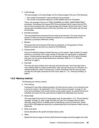 Chapter 1. Understanding the Linux operating system 35
򐂰 Load average
The load average is not a percentage, but the rolling average of the sum of the following:
– The number of processes in queue waiting to be processed
– The number of processes waiting for uninterruptable task to be completed
That is, the average of the sum of TASK_RUNNING and TASK_UNINTERRUPTIBLE
processes. If processes that request CPU time are blocked (which means that the CPU
has no time to process them), the load average will increase. On the other hand, if each
process gets immediate access to CPU time and there are no CPU cycles lost, the load
will decrease.
򐂰 Runable processes
This value depicts the processes that are ready to be executed. This value should not
exceed 10 times the amount of physical processors for a sustained period of time;
otherwise a processor bottleneck is likely.
򐂰 Blocked
Processes that cannot execute while they are waiting for an I/O operation to finish.
Blocked processes can point you toward an I/O bottleneck.
򐂰 Context switch
Amount of switches between threads that occur on the system. High numbers of context
switches in connection with a large number of interrupts can signal driver or application
issues. Context switches generally are not desirable because the CPU cache is flushed
with each one, but some context switching is necessary. Refer to 1.1.5, “Context
switching” on page 5.
򐂰 Interrupts
The interrupt value contains hard interrupts and soft interrupts. Hard interrupts have a
more adverse effect on system performance. High interrupt values are an indication of a
software bottleneck, either in the kernel or a driver. Remember that the interrupt value
includes the interrupts caused by the CPU clock. Refer to 1.1.6, “Interrupt handling” on
page 6.
1.6.2 Memory metrics
The following are memory metrics:
򐂰 Free memory
Compared to most other operating systems, the free memory value in Linux should not be
a cause for concern. As explained in 1.2.2, “Virtual memory manager” on page 12, the
Linux kernel allocates most unused memory as file system cache, so subtract the amount
of buffers and cache from the used memory to determine (effectively) free memory.
򐂰 Swap usage
This value depicts the amount of swap space used. As described in 1.2.2, “Virtual memory
manager” on page 12, swap usage only tells you that Linux manages memory really
efficiently. Swap In/Out is a reliable means of identifying a memory bottleneck. Values
above 200 to 300 pages per second for a sustained period of time express a likely memory
bottleneck.
򐂰 Buffer and cache
Cache allocated as file system and block device cache.
򐂰 Slabs
Depicts the kernel usage of memory. Note that kernel pages cannot be paged out to disk.
 