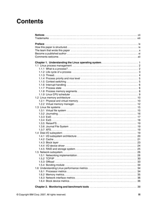 © Copyright IBM Corp. 2007. All rights reserved. iii
Contents
Notices . . . . . . . . . . . . . . . . . . . . . . . . . . . . . . . . . . . . . . . . . . . . . . . . . . . . . . . . . . . . . . . . . vii
Trademarks . . . . . . . . . . . . . . . . . . . . . . . . . . . . . . . . . . . . . . . . . . . . . . . . . . . . . . . . . . . . . viii
Preface . . . . . . . . . . . . . . . . . . . . . . . . . . . . . . . . . . . . . . . . . . . . . . . . . . . . . . . . . . . . . . . . . ix
How this paper is structured. . . . . . . . . . . . . . . . . . . . . . . . . . . . . . . . . . . . . . . . . . . . . . . . . . ix
The team that wrote this paper . . . . . . . . . . . . . . . . . . . . . . . . . . . . . . . . . . . . . . . . . . . . . . . .x
Become a published author . . . . . . . . . . . . . . . . . . . . . . . . . . . . . . . . . . . . . . . . . . . . . . . . . . xi
Comments welcome. . . . . . . . . . . . . . . . . . . . . . . . . . . . . . . . . . . . . . . . . . . . . . . . . . . . . . . . xii
Chapter 1. Understanding the Linux operating system. . . . . . . . . . . . . . . . . . . . . . . . . . 1
1.1 Linux process management . . . . . . . . . . . . . . . . . . . . . . . . . . . . . . . . . . . . . . . . . . . . . . 2
1.1.1 What is a process? . . . . . . . . . . . . . . . . . . . . . . . . . . . . . . . . . . . . . . . . . . . . . . . . . 2
1.1.2 Life cycle of a process . . . . . . . . . . . . . . . . . . . . . . . . . . . . . . . . . . . . . . . . . . . . . . 3
1.1.3 Thread. . . . . . . . . . . . . . . . . . . . . . . . . . . . . . . . . . . . . . . . . . . . . . . . . . . . . . . . . . . 4
1.1.4 Process priority and nice level . . . . . . . . . . . . . . . . . . . . . . . . . . . . . . . . . . . . . . . . 5
1.1.5 Context switching . . . . . . . . . . . . . . . . . . . . . . . . . . . . . . . . . . . . . . . . . . . . . . . . . . 5
1.1.6 Interrupt handling . . . . . . . . . . . . . . . . . . . . . . . . . . . . . . . . . . . . . . . . . . . . . . . . . . 6
1.1.7 Process state . . . . . . . . . . . . . . . . . . . . . . . . . . . . . . . . . . . . . . . . . . . . . . . . . . . . . 6
1.1.8 Process memory segments. . . . . . . . . . . . . . . . . . . . . . . . . . . . . . . . . . . . . . . . . . . 8
1.1.9 Linux CPU scheduler . . . . . . . . . . . . . . . . . . . . . . . . . . . . . . . . . . . . . . . . . . . . . . . 9
1.2 Linux memory architecture . . . . . . . . . . . . . . . . . . . . . . . . . . . . . . . . . . . . . . . . . . . . . . 10
1.2.1 Physical and virtual memory . . . . . . . . . . . . . . . . . . . . . . . . . . . . . . . . . . . . . . . . . 10
1.2.2 Virtual memory manager. . . . . . . . . . . . . . . . . . . . . . . . . . . . . . . . . . . . . . . . . . . . 12
1.3 Linux file systems . . . . . . . . . . . . . . . . . . . . . . . . . . . . . . . . . . . . . . . . . . . . . . . . . . . . . 15
1.3.1 Virtual file system . . . . . . . . . . . . . . . . . . . . . . . . . . . . . . . . . . . . . . . . . . . . . . . . . 15
1.3.2 Journaling . . . . . . . . . . . . . . . . . . . . . . . . . . . . . . . . . . . . . . . . . . . . . . . . . . . . . . . 16
1.3.3 Ext2. . . . . . . . . . . . . . . . . . . . . . . . . . . . . . . . . . . . . . . . . . . . . . . . . . . . . . . . . . . . 17
1.3.4 Ext3. . . . . . . . . . . . . . . . . . . . . . . . . . . . . . . . . . . . . . . . . . . . . . . . . . . . . . . . . . . . 18
1.3.5 ReiserFS . . . . . . . . . . . . . . . . . . . . . . . . . . . . . . . . . . . . . . . . . . . . . . . . . . . . . . . . 19
1.3.6 Journal File System . . . . . . . . . . . . . . . . . . . . . . . . . . . . . . . . . . . . . . . . . . . . . . . 19
1.3.7 XFS . . . . . . . . . . . . . . . . . . . . . . . . . . . . . . . . . . . . . . . . . . . . . . . . . . . . . . . . . . . . 19
1.4 Disk I/O subsystem . . . . . . . . . . . . . . . . . . . . . . . . . . . . . . . . . . . . . . . . . . . . . . . . . . . . 19
1.4.1 I/O subsystem architecture . . . . . . . . . . . . . . . . . . . . . . . . . . . . . . . . . . . . . . . . . . 20
1.4.2 Cache . . . . . . . . . . . . . . . . . . . . . . . . . . . . . . . . . . . . . . . . . . . . . . . . . . . . . . . . . . 21
1.4.3 Block layer . . . . . . . . . . . . . . . . . . . . . . . . . . . . . . . . . . . . . . . . . . . . . . . . . . . . . . 23
1.4.4 I/O device driver . . . . . . . . . . . . . . . . . . . . . . . . . . . . . . . . . . . . . . . . . . . . . . . . . . 24
1.4.5 RAID and storage system . . . . . . . . . . . . . . . . . . . . . . . . . . . . . . . . . . . . . . . . . . . 25
1.5 Network subsystem. . . . . . . . . . . . . . . . . . . . . . . . . . . . . . . . . . . . . . . . . . . . . . . . . . . . 26
1.5.1 Networking implementation. . . . . . . . . . . . . . . . . . . . . . . . . . . . . . . . . . . . . . . . . . 26
1.5.2 TCP/IP . . . . . . . . . . . . . . . . . . . . . . . . . . . . . . . . . . . . . . . . . . . . . . . . . . . . . . . . . 30
1.5.3 Offload . . . . . . . . . . . . . . . . . . . . . . . . . . . . . . . . . . . . . . . . . . . . . . . . . . . . . . . . . 33
1.5.4 Bonding module . . . . . . . . . . . . . . . . . . . . . . . . . . . . . . . . . . . . . . . . . . . . . . . . . . 34
1.6 Understanding Linux performance metrics . . . . . . . . . . . . . . . . . . . . . . . . . . . . . . . . . . 34
1.6.1 Processor metrics . . . . . . . . . . . . . . . . . . . . . . . . . . . . . . . . . . . . . . . . . . . . . . . . . 34
1.6.2 Memory metrics. . . . . . . . . . . . . . . . . . . . . . . . . . . . . . . . . . . . . . . . . . . . . . . . . . . 35
1.6.3 Network interface metrics . . . . . . . . . . . . . . . . . . . . . . . . . . . . . . . . . . . . . . . . . . . 36
1.6.4 Block device metrics . . . . . . . . . . . . . . . . . . . . . . . . . . . . . . . . . . . . . . . . . . . . . . . 36
Chapter 2. Monitoring and benchmark tools . . . . . . . . . . . . . . . . . . . . . . . . . . . . . . . . . 39
 