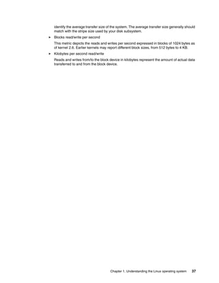 Chapter 1. Understanding the Linux operating system 37
identify the average transfer size of the system. The average transfer size generally should
match with the stripe size used by your disk subsystem.
򐂰 Blocks read/write per second
This metric depicts the reads and writes per second expressed in blocks of 1024 bytes as
of kernel 2.6. Earlier kernels may report different block sizes, from 512 bytes to 4 KB.
򐂰 Kilobytes per second read/write
Reads and writes from/to the block device in kilobytes represent the amount of actual data
transferred to and from the block device.
 