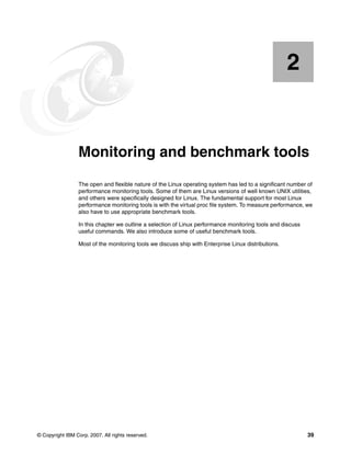 © Copyright IBM Corp. 2007. All rights reserved. 39
Chapter 2. Monitoring and benchmark tools
The open and flexible nature of the Linux operating system has led to a significant number of
performance monitoring tools. Some of them are Linux versions of well known UNIX utilities,
and others were specifically designed for Linux. The fundamental support for most Linux
performance monitoring tools is with the virtual proc file system. To measure performance, we
also have to use appropriate benchmark tools.
In this chapter we outline a selection of Linux performance monitoring tools and discuss
useful commands. We also introduce some of useful benchmark tools.
Most of the monitoring tools we discuss ship with Enterprise Linux distributions.
2
 